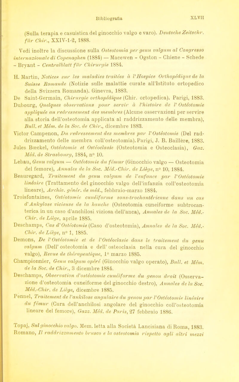 (Sulla terapia e casuistica del ginocchio valgo e varo). Deutsche Zeitschr. far Chir., XXIV-1-2, 1888. Vedi inoltre la discussione sulla Osteotomia per genu valgum al Congresso internazionale di Copenaghen (1S84) — Macewen - Ogston - Chiene - Schede - Bryant - Centralblatt fiir Chirurgie 1S84. H. Martin, Notices sur les maladies trctitées à VHospice Orthopédique de la Suisse Romande (Notizie sulle malattie curate all'Istituto ortopedico della Svizzera Romanda). Ginevra, 1883. De Saint-Germain, Chirurgie orthopédique (Chir. ortopedica). Parigi, 1883. Dubourg, Quelques observations pour servir à Vhistoire de V Ostéotomie appliquée au redressement des membres (Alcune osservazioni per servire alla storia dell'osteotomia applicata al raddrizzamento delle membra), Bull, et Mém. de la Soc. de Chir., dicembre 1883. Victor Gampenon, Du redressement des membres par V Osteotomie (Del rad- drizzamento delle membra coll'osteotomia). Parigi, J. B. Baillère, 1883. Jules Bceckel, Ostéotomie et Ostéoclasie (Osteotomia e Osteoclasia), Gaz. Méd. de Strasbourg, 1884, n° 10. Lebau, Genu valgum — Ostéotomie da fémur (Ginocchio valgo — Osteotomia del femore), Annates de la Sue. Méd.-Chir. de Liège, n° 10, 1884. Beauregard, Traitement du gemi valgum de Venfance par l'Osteotomie linèaire (Trattamento del ginocchio valgo dell'infanzia coll'osteotomia lineare), Archiv. génér. de méd., febbraio-marzo 1884. Troisfontaines, Ostéotomie cunéiforme sous-trochantérienne dans un cas d'Ankglose vicieuse de la I/anche (Osteotomia cuneiforme subtrocan- terica in un caso d'anchilosi viziosa dell'anca), Annales de la Soc. Méd.- Chir. de Liège, aprile 1885. Deschamps, Cas d'Ostéotomte (Gaso d'osteotomia), Annales de la Soc. Méd.- Chir. de Liège, n° 1, 1885. Demons, De VOstéotomie et de VOstéoclasie dans le traitement du genu valgum (Dell' osteotomia e dell' osteoclasia nella cura del ginocchio valgo), Revue de tliérapeutique, 1° marzo 1885. Championnier, Genu valgum opéré (Ginocchio valgo operato), Bull, et Mém. de la Soc. de Chir., 3 dicembre 1884. Deschamps, Observation d'ostéotomie cunéiforme du genou droit (Osserva- zione d'osteotomia cuneiforme del ginocchio destro), Annales de la. Soc. Méd.-Chir. de Liège, dicembre 1885. Pennel, Traitement de Vankilose angulaire du genou par VOstéotomie linèaire du fémur (Cura dell'anchilosi angolare del ginocchio coll'osteotomia lineare del femore), Gazz. Méd. de Paris, 27 febbraio 1886. Topaj, Sulginocchio valgo. Mem. letta alla Società Lancisiana di Roma, 1883. Romano, // raddrizzamento brusco e la osteotomia rispetto agli altri mezzi