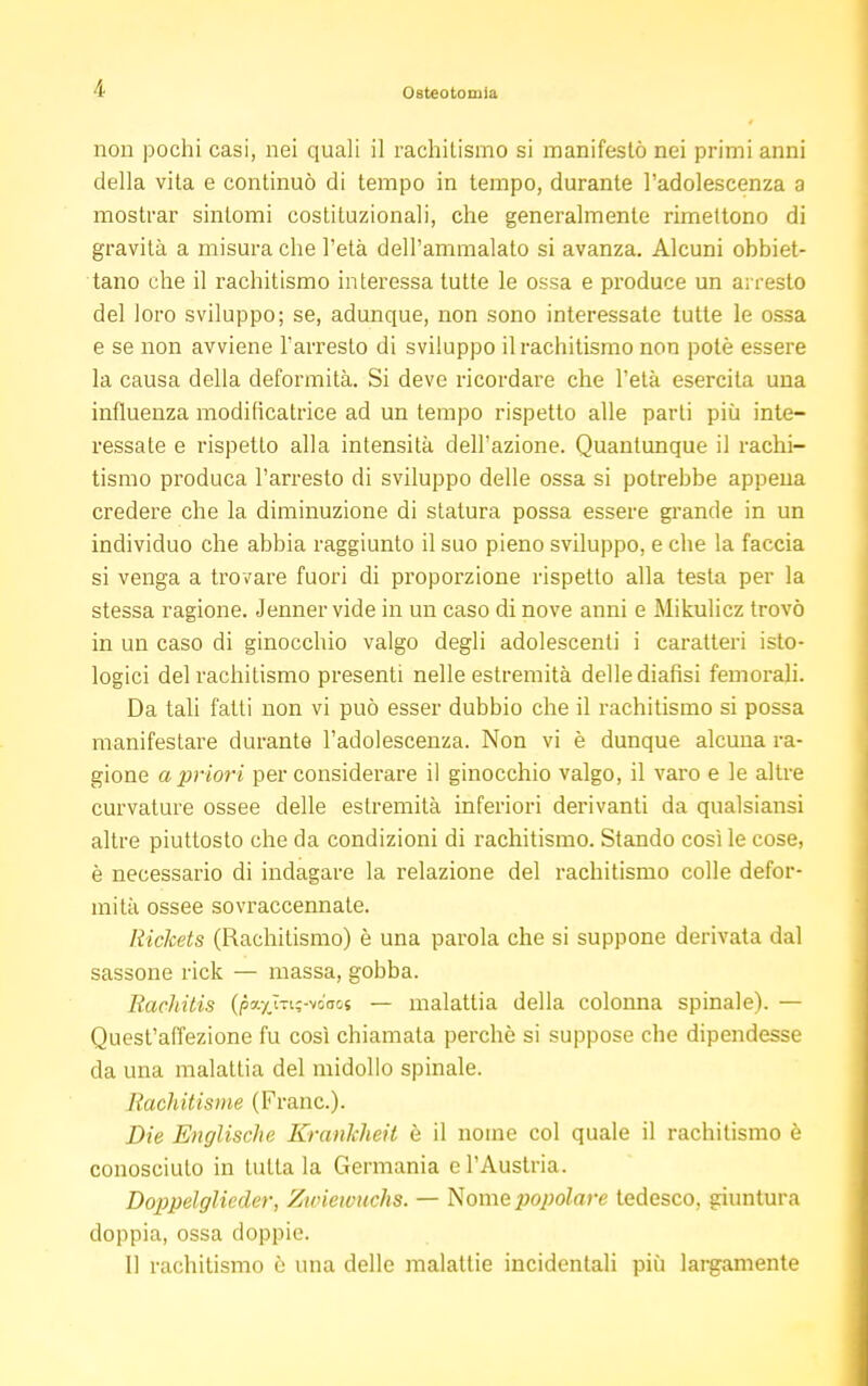 non pochi casi, nei quali il rachitismo si manifestò nei primi anni della vita e continuò di tempo in tempo, durante l'adolescenza a mostrar sintomi costituzionali, che generalmente rimettono di gravità a misura che l'età dell'ammalato si avanza. Alcuni obbiet- tano che il rachitismo interessa tutte le ossa e produce un arresto del loro sviluppo; se, adunque, non sono interessate tutte le ossa e se non avviene l'arresto di sviluppo il rachitismo non potè essere la causa della deformità. Si deve ricordare che l'età esercita una influenza modificatrice ad un tempo rispetto alle parti più inte- ressate e rispetto alla intensità dell'azione. Quantunque il rachi- tismo produca l'arresto di sviluppo delle ossa si potrebbe appena credere che la diminuzione di statura possa essere grande in un individuo che abbia raggiunto il suo pieno sviluppo, e che la faccia si venga a trovare fuori di proporzione rispetto alla testa per la stessa ragione. Jenner vide in un caso di nove anni e Mikulicz trovò in un caso di ginocchio valgo degli adolescenti i caratteri isto- logici del rachitismo presenti nelle estremità delle diafisi femorali. Da tali fatti non vi può esser dubbio che il rachitismo si possa manifestare durante l'adolescenza. Non vi è dunque alcuna ra- gione a priori per considerare il ginocchio valgo, il varo e le altre curvature ossee delle estremità inferiori derivanti da qualsiansi altre piuttosto che da condizioni di rachitismo. Stando così le cose, è necessario di indagare la relazione del rachitismo colle defor- mità ossee sovraccennate. Rickets (Rachitismo) è una parola che si suppone derivata dal sassone rick — massa, gobba. Rachitis (pa-/_lTi;-vo(Tc« — malattia della colonna spinale). — Quest'affezione fu così chiamata perchè si suppose che dipendesse da una malattia del midollo spinale. Rachitisme (Frane). Die Englischc KranJcheil è il nome col quale il rachitismo è conosciuto in tutta la Germania e l'Austria. Doppelglieder, Zwicwuchs. — Nome popolare tedesco, giuntura doppia, ossa doppie. Il rachitismo è una delle malattie incidentali più largamente