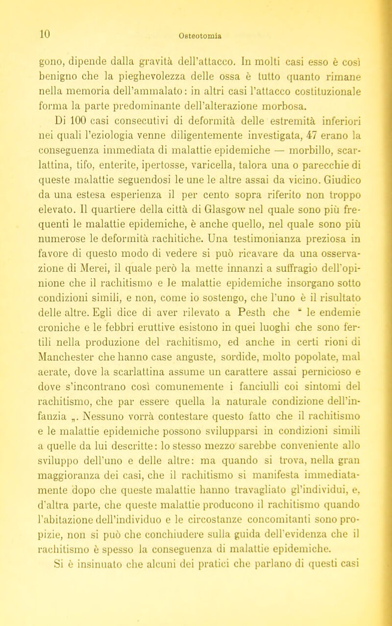 gono, dipende dalla gravità dell'attacco. In molti casi esso è così benigno che la pieghevolezza delle ossa è tutto quanto rimane nella memoria dell'ammalato: in altri casi l'attacco costituzionale forma la parte predominante dell'alterazione morbosa. Di 100 casi consecutivi di deformità delle estremità inferiori nei quali l'eziologia venne diligentemente investigata, 47 erano la conseguenza immediata di malattie epidemiche — morbillo, scar- lattina, tifo, enterite, ipertosse, varicella, talora una o parecchie di queste malattie seguendosi le une le altre assai da vicino. Giudico da una estesa esperienza il per cento sopra riferito non troppo elevato. Il quartiere della città di Glasgow nel quale sono più fre- quenti le malattie epidemiche, è anche quello, nel quale sono più numerose le deformità rachitiche. Una testimonianza preziosa in favore di questo modo di vedere si può ricavare da una osserva- zione di Merei, il quale però la mette innanzi a suffragio dell'opi- nione che il rachitismo e le malattie epidemiche insorgano sotto condizioni simili, e non, come io sostengo, che l'uno è il risultato delle altre. Egli dice di aver rilevato a Pesth che  le endemie croniche e le febbri eruttive esistono in quei luoghi che sono fer- tili nella produzione del rachitismo, ed anche in certi rioni di Manchester che hanno case anguste, sordide, molto popolate, mal aerate, dove la scarlattina assume un carattere assai pernicioso e dove s'incontrano così comunemente i fanciulli coi sintomi del rachitismo, che par essere quella la naturale condizione dell'in- fanzia „. Nessuno vorrà contestare questo fatto che il rachitismo e le malattie epidemiche possono svilupparsi in condizioni simili a quelle da lui descritte: lo stesso mezzo sarebbe conveniente allo sviluppo dell'uno e delle altre: ma quando si trova, nella gran maggioranza dei casi, che il rachitismo si manifesta immediata- mente dopo che queste malattie hanno travagliato gl'individui, e, d'altra parte, che queste malattie producono il rachitismo quando l'abitazione dell'individuo e le circostanze concomitanti sono pro- pizie, non si può che conchiudere sulla guida dell'evidenza che il rachitismo è spesso la conseguenza di malattie epidemiche. Si è insinuato che alcuni dei pratici che parlano di questi casi