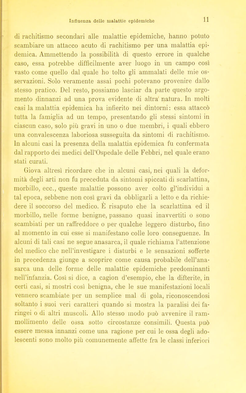 di rachitismo secondari alle malattie epidemiche, hanno potuto scambiare un attacco acuto di rachitismo per una malattia epi- demica. Ammettendo la possibilità di questo errore in qualche caso, essa potrebbe diffìcilmente aver luogo in un campo così vasto come quello dal quale ho tolto gli ammalati delle mie os- servazioni. Solo veramente assai pochi potevano provenire dallo stesso pratico. Del resto, possiamo lasciar da parte questo argo- mento dinnanzi ad una prova evidente di altra' natura. In molti casi la malattia epidemica ha infierito nei dintorni : essa attaccò tutta la famiglia ad un tempo, presentando gli stessi sintomi in ciascun caso, solo più gravi in uno o due membri, i quali ebbero una convalescenza laboriosa susseguita da sintomi di rachitismo. In alcuni casi la presenza della malattia epidemica fu confermata dal rapporto dei medici dell'Ospedale delle Febbri, nel quale erano stati curali. Giova altresì ricordare che in alcuni casi, nei quali la defor- mità degli arti non fu preceduta da sintomi spiccati di scarlattina, morbillo, ecc., queste malattie possono aver colto gl'individui a tal epoca, sebbene non così gravi da obbligarli a letto e da richie- dere il soccorso del medico. E risaputo che la scarlattina ed il morbillo, nelle forme benigne, passano quasi inavvertiti o sono scambiati per un raffreddore o per qualche leggero disturbo, fino al momento in cui esse si manifestano colle loro conseguenze. In alcuni di tali casi ne segue anasarca, il quale richiama l'attenzione del medico che nell'investigare i disturbi e le sensazioni sofferte in precedenza giunge a scoprire come causa probabile dell'ana- sarca una delle forme delle malattie epidemiche predominanti nell'infanzia. Così si dice, a cagion d'esempio, che la difterite, in certi casi, si mostri così benigna, che le sue manifestazioni locali vennero scambiate per un semplice mal di gola, riconoscendosi soltanto i suoi veri caratteri quando si mostra la paralisi dei fa- ringei o di altri muscoli. Allo stesso modo può avvenire il ram- mollimento delle ossa sotto circostanze consimili. Questa può essere messa innanzi come una ragione per cui le ossa degli ado- lescenti sono molto più comunemente affette fra le classi inferiori