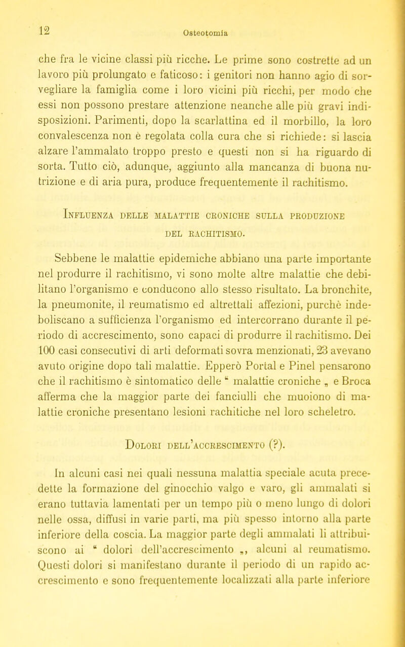 che fra le vicine classi più ricche. Le prime sono costrette ad un lavoro più prolungato e faticoso: i genitori non hanno agio di sor- vegliare la famiglia come i loro vicini più ricchi, per modo che essi non possono prestare attenzione neanche alle più gravi indi- sposizioni. Parimenti, dopo la scarlattina ed il morbillo, la loro convalescenza non è regolata colla cura che si richiede: si lascia alzare l'ammalato troppo presto e questi non si ha riguardo di sorta. Tutto ciò, adunque, aggiunto alla mancanza di buona nu- trizione e di aria pura, produce frequentemente il rachitismo. Influenza delle malattie croniche sulla produzione del rachitismo. Sebbene le malattie epidemiche abbiano una parte importante nel produrre il rachitismo, vi sono molte altre malattie che debi- litano l'organismo e conducono allo stesso risultalo. La bronchite, la pneumonite, il reumatismo ed altrettali affezioni, purché inde- boliscano a sufficienza l'organismo ed intercorrano durante il pe- riodo di accrescimento, sono capaci di produrre il rachitismo. Dei 100 casi consecutivi di arti deformati sovra menzionati, 23 avevano avuto origine dopo tali malattie. Epperò Portai e Pinel pensarono che il rachitismo è sintomatico delle k malattie croniche „ e Broca afferma che la maggior parte dei fanciulli che muoiono di ma- lattie croniche presentano lesioni rachitiche nel loro scheletro. Dolori dell'accrescimento (?). In alcuni casi nei quali nessuna malattia speciale acuta prece- dette la formazione del ginocchio valgo e varo, gli ammalati si erano tuttavia lamentati per un tempo più o meno lungo di dolori nelle ossa, diffusi in varie parti, ma più spesso intorno alla parte inferiore della coscia. La maggior parte degli ammalati li attribui- scono ai  dolori dell'accrescimento „, alcuni al reumatismo. Questi dolori si manifestano durante il periodo di un rapido ac- crescimento e sono frequentemente localizzali alla parte inferiore