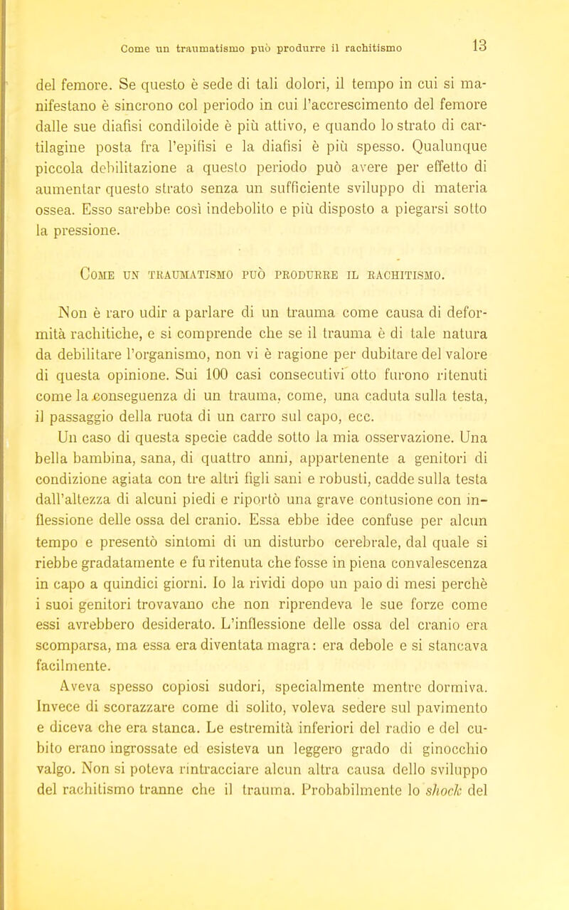 Come un traumatismo può produrre il rachitismo del femore. Se questo è sede di tali dolori, il tempo in cui si ma- nifestano è sincrono col periodo in cui l'accrescimento del femore dalle sue diafisi condiloide è più attivo, e quando lo strato di car- tilagine posta fra l'epifisi e la diafisi è più spesso. Qualunque piccola debilitazione a questo periodo può avere per effetto di aumentar questo strato senza un sufficiente sviluppo di materia ossea. Esso sarebbe così indebolito e più disposto a piegarsi sotto la pressione. Come un traumatismo può produrre il rachitismo. Non è raro udir a parlare di un trauma come causa di defor- mità rachitiche, e si comprende che se il trauma è di tale natura da debilitare l'organismo, non vi è ragione per dubitare del valore di questa opinione. Sui 100 casi consecutivi otto furono ritenuti come la conseguenza di un trauma, come, una caduta sulla testa, il passaggio della ruota di un carro sul capo, ecc. Un caso di questa specie cadde sotto la mia osservazione. Una bella bambina, sana, di quattro anni, appartenente a genitori di condizione agiata con tre altri figli sani e robusti, cadde sulla testa dall'altezza di alcuni piedi e riportò una grave contusione con in- flessione delle ossa del cranio. Essa ebbe idee confuse per alcun tempo e presentò sintomi di un disturbo cerebrale, dal quale si riebbe gradatamente e fu ritenuta che fosse in piena convalescenza in capo a quindici giorni. Io la rividi dopo un paio di mesi perchè i suoi genitori trovavano che non riprendeva le sue forze come essi avrebbero desiderato. L'inflessione delle ossa del cranio era scomparsa, ma essa era diventata magra : era debole e si stancava facilmente. Aveva spesso copiosi sudori, specialmente mentre dormiva. Invece di scorazzare come di solito, voleva sedere sul pavimento e diceva che era stanca. Le estremità inferiori del radio e del cu- bito erano ingrossate ed esisteva un leggero grado di ginocchio valgo. Non si poteva rintracciare alcun altra causa dello sviluppo del rachitismo tranne che il trauma. Probabilmente lo shock del