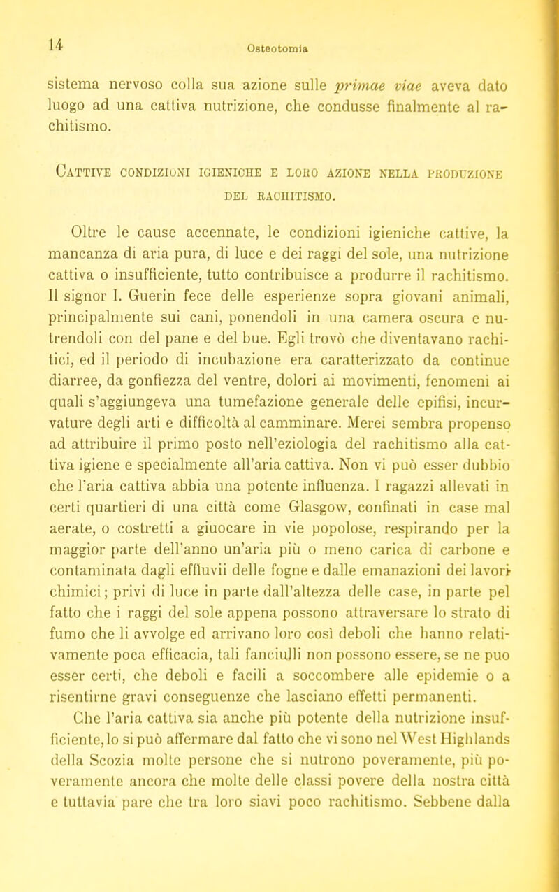 sistema nervoso colla sua azione sulle primae viae aveva dato luogo ad una cattiva nutrizione, che condusse finalmente al ra- chitismo. Cattive condizioni igieniche e loko azione nella vkoduzione del rachitismo. Oltre le cause accennate, le condizioni igieniche cattive, la mancanza di aria pura, di luce e dei raggi del sole, una nutrizione cattiva o insufficiente, tutto contribuisce a produrre il rachitismo. Il signor I. Guerin fece delle esperienze sopra giovani animali, principalmente sui cani, ponendoli in una camera oscura e nu- trendoli con del pane e del bue. Egli trovò che diventavano rachi- tici, ed il periodo di incubazione era caratterizzato da continue diarree, da gonfiezza del ventre, dolori ai movimenti, fenomeni ai quali s'aggiungeva una tumefazione generale delle epifisi, incur- vature degli arti e difficoltà al camminare. Merei sembra propenso ad attribuire il primo posto nell'eziologia del rachitismo alla cat- tiva igiene e specialmente all'aria cattiva. Non vi può esser dubbio che l'aria cattiva abbia una potente influenza. I ragazzi allevati in certi quartieri di una città come Glasgow, confinati in case mal aerate, o costretti a giuocare in vie popolose, respirando per la maggior parte dell'anno un'aria più o meno carica di carbone e contaminata dagli effluvii delle fogne e dalle emanazioni dei lavori chimici ; privi di luce in parte dall'altezza delle case, in parte pel fatto che i raggi del sole appena possono attraversare lo strato di fumo che li avvolge ed arrivano loro così deboli che hanno relati- vamente poca efficacia, tali fanciulli non possono essere, se ne può esser certi, che deboli e facili a soccombere alle epidemie o a risentirne gravi conseguenze che lasciano effetti permanenti. Che l'aria cattiva sia anche più potente della nutrizione insuf- ficiente, lo si può affermare dal fatto che vi sono nel West Highlands della Scozia molle persone che si nutrono poveramente, più po- veramente ancora che molte delle classi povere della nostra città e tuttavia pare che tra loro siavi poco rachitismo. Sebbene dalla