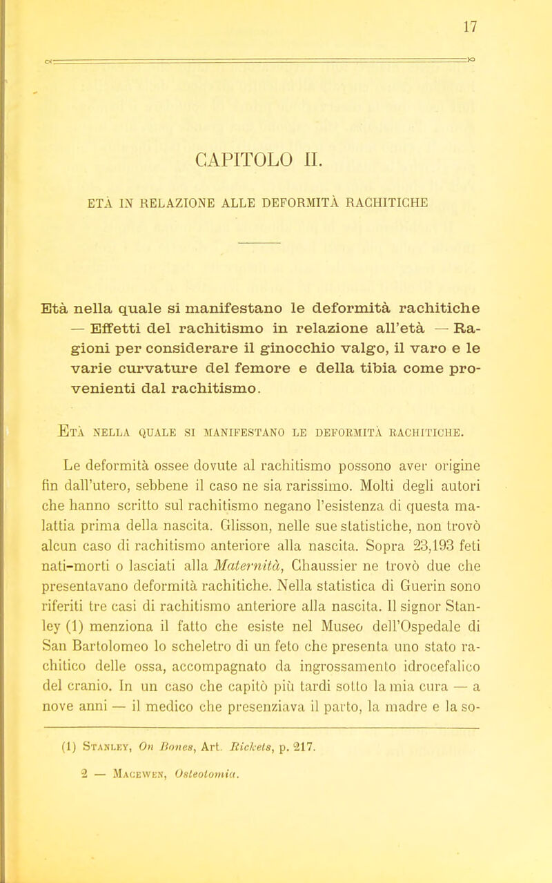 CAPITOLO II. ETÀ IN RELAZIONE ALLE DEFORMITÀ RACHITICHE Età nella quale si manifestano le deformità rachitiche — Effetti del rachitismo in relazione all'età — Ra- gioni per considerare il ginocchio valgo, il varo e le varie curvature del femore e della tibia come pro- venienti dal rachitismo. Età nella quale si manifestano le deformità rachitiche. Le deformità ossee dovute al rachitismo possono aver origine fin dall'utero, sebbene il caso ne sia rarissimo. Molti degli autori che hanno scritto sul rachitismo negano l'esistenza di questa ma- lattia prima della nascita. Glisson, nelle sue statistiche, non trovò alcun caso di rachitismo anteriore alla nascita. Sopra 23,193 feti nati-morti o lasciati alla Maternità, Chaussier ne trovò due che presentavano deformità rachitiche. Nella statistica di Guerin sono riferiti tre casi di rachitismo anteriore alla nascita. Il signor Stan- ley (1) menziona il fatto che esiste nel Museo dell'Ospedale di San Bartolomeo lo scheletro di un feto che presenta uno stato ra- chitico delle ossa, accompagnato da ingrossamento idrocefalico del cranio. In un caso che capitò più tardi sotto la mia cura — a nove anni — il medico che presenziava il parto, la madre e la so- (1) Stanley, On Bones, Art. Rickets, p. 217. 2 — Macewen, Osteotomia.