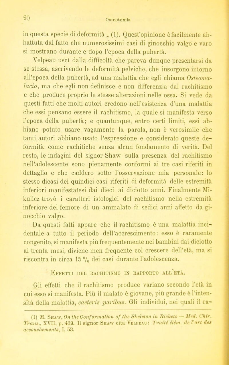 -20 Osteotomia in questa specie di deformità „ (1). Quest'opinione è facilmente ab- battuta dal fatto che numerosissimi casi di ginocchio valgo e varo si mostrano durante e dopo l'epoca della pubertà. Velpeau uscì dalla difficoltà che pareva dunque presentarsi da se slessa, ascrivendo le deformità pelviche, che insorgono intorno all'epoca della pubertà, ad una malattia che egli chiama Osteoma- lacia, ma che egli non definisce e non differenzia dal rachitismo e che produce proprio le stesse alterazioni nelle ossa. Si vede da questi fatti che molti autori credono nell'esistenza duna malattia che essi pensano essere il rachitismo, la quale si manifesta verso l'epoca della pubertà; e quantunque, entro certi limiti, essi ab- biano potuto usare vagamente la parola, non è verosimile che tanti autori abbiano usato l'espressione e considerato queste de- formità come rachitiche senza alcun fondamento di verità. Del resto, le indagini del signor Shaw sulla presenza del rachitismo nell'adolescente sono pienamente conformi ai tre casi riferiti in dettaglio e che caddero sotto l'osservazione mia personale: lo stesso dicasi dei quindici casi riferiti di deformità delle estremità inferiori manifestatesi dai dieci ai diciolto anni. Finalmente Mi- kulicz trovò i caratteri istologici del rachitismo nella estremità inferiore del femore di un ammalato di sedici anni affetto da gi- nocchio valgo. Da questi fatti appare che il rachitismo è una malattia inci- dentale a tutto il periodo dell'accrescimento: esso è raramente congenito, si manifesta più frequentemente nei bambini dai diciotto ai trenta mesi, diviene men frequente col crescere dell'età, ma si riscontra in circa 15% dei casi durante l'adolescenza. Effetti del rachitismo in eapporto all'età. Gli effetti che il rachitismo produce variano secondo l'età in cui esso si manifesta. Più il malato è giovane, più grande è l'inten- sità della malattia, caeteris paribus. Gli individui, nei quali il ra- ft) M. Sha\v, On the Conformation of the Skeleton in Rickets — Med. Chit: Trans., XVII, p. 439. Il signor Shaw cita Velpeau: Traiti Min. de l'art des accouchements, I, 53.