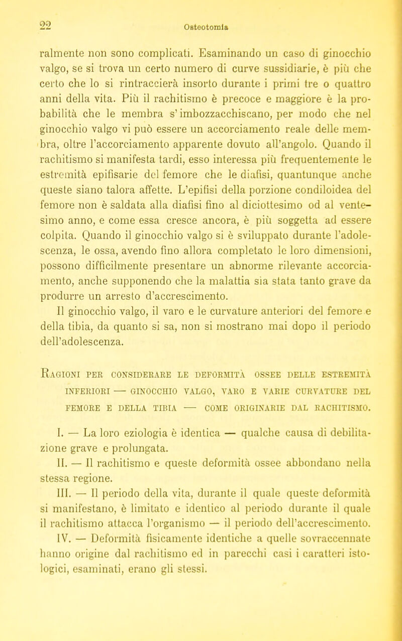 Talmente non sono complicati. Esaminando un caso di ginocchio valgo, se si trova un certo numero di curve sussidiarie, è più che certo che lo si rintraccierà insorto durante i primi tre o quattro anni della vita. Più il rachitismo è precoce e maggiore è la pro- babilità che le membra s'imbozzacchiscano, per modo che nel ginocchio valgo vi può essere un accorciamento reale delle mem- bra, oltre l'accorciamento apparente dovuto all'angolo. Quando il rachitismo si manifesta tardi, esso interessa più frequentemente le estremità epifisarie del femore che le diafisi, quantunque anche queste siano talora affette. L'epifisi della porzione condiloidea del femore non è saldata alla diafisi fino al diciottesimo od al vente- simo anno, e come essa cresce ancora, è più soggetta ad essere colpita. Quando il ginocchio valgo si è sviluppato durante l'adole- scenza, le ossa, avendo fino allora completato le loro dimensioni, possono difficilmente presentare un abnorme rilevante accorcia- mento, anche supponendo che la malattia sia stata tanto grave da produrre un arresto d'accrescimento. Il ginocchio valgo, il varo e le curvature anteriori del femore e della tibia, da quanto si sa, non si mostrano mai dopo il periodo dell'adolescenza. Ragioni per considerare le deformità ossee delle estremità inferiori — ginocchio valgo, varo e varie curvature del femore e della tibia — come originarie dal rachitismo. I. — La loro eziologia è identica — qualche causa di debilita- zione grave e prolungata. II. — Il rachitismo e queste deformità ossee abbondano nella stessa regione. III. — Il periodo della vita, durante il quale queste deformità si manifestano, è limitato e identico al periodo durante il quale il rachitismo attacca l'organismo — il periodo dell'accrescimento. IV. — Deformità fisicamente identiche a quelle sovraccennate hanno origine dal rachitismo ed in parecchi casi i caratteri isto- logici, esaminati, erano gli stessi.