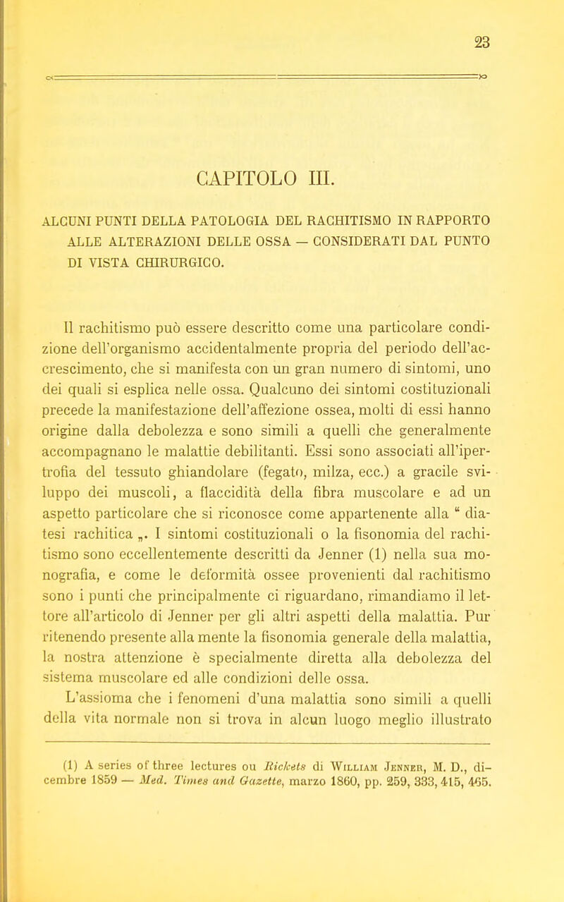 CAPITOLO in. ALCUNI PUNTI DELLA PATOLOGIA DEL RACHITISMO IN RAPPORTO ALLE ALTERAZIONI DELLE OSSA — CONSIDERATI DAL PUNTO DI VISTA CHIRURGICO. Il rachitismo può essere descritto come una particolare condi- zione dell'organismo accidentalmente propria del periodo dell'ac- crescimento, che si manifesta con un gran numero di sintomi, uno dei quali si esplica nelle ossa. Qualcuno dei sintomi costituzionali precede la manifestazione dell'affezione ossea, molti di essi hanno origine dalla debolezza e sono simili a quelli che generalmente accompagnano le malattie debilitanti. Essi sono associati all'iper- trofia del tessuto ghiandolare (fegato, milza, ecc.) a gracile svi- luppo dei muscoli, a flaccidità della fibra muscolare e ad un aspetto particolare che si riconosce come appartenente alla  dia- tesi rachitica „. I sintomi costituzionali o la fisonomia del rachi- tismo sono eccellentemente descritti da Jenner (1) nella sua mo- nografìa, e come le deformità ossee provenienti dal rachitismo sono i punti che principalmente ci riguardano, rimandiamo il let- tore all'articolo di Jenner per gli altri aspetti della malattia. Pur ritenendo presente alla mente la fisonomia generale della malattia, la nostra attenzione è specialmente diretta alla debolezza del sistema muscolare ed alle condizioni delle ossa. L'assioma che i fenomeni d'una malattia sono simili a quelli della vita normale non si trova in alcun luogo meglio illustrato (1) A series of three lectures ou Rickets di William Jenner, M. D., di- cembre 1859 — Med. Times and Gazette, marzo 1860, pp. 259, 333,415, 465.