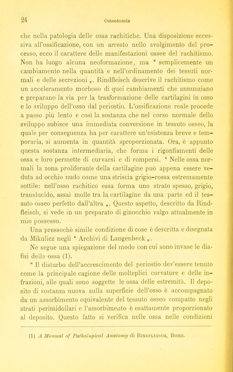 che nella patologia delle ossa rachitiche. Una disposizione ecces- siva all'ossificazione, con un arresto nello svolgimento del pro- cesso, ecco il carattere delle manifestazioni ossee del rachitismo. Non ha luogo alcuna neoformazione, ma u semplicemente un cambiamento nella quantità e nell'ordinamento dei tessuti nor- mali e delle secrezioni „. Rindfleisch descrive il rachitismo come un acceleramento morboso di quei cambiamenti che annunziano e preparano la via per la trasformazione delle cartilagini in osso e lo sviluppo dell'osso dal periostio. L'ossificazione reale procede a passo più lento e così la sostanza che nel corso normale dello sviluppo subisce una immediata conversione in tessuto osseo, la quale per conseguenza ha per carattere un'esistenza breve e tem- poraria, si aumenta in quantità sproporzionata. Ora, è appunto questa sostanza intermediaria, che forma i rigonfiamenti delle ossa e loro permette di curvarsi e di rompersi.  Nelle ossa nor- mali la zona proliferante della cartilagine può appena essere ve- duta ad occhio nudo come una striscia grigio-rossa estremamente sottile: nell'osso rachitico essa forma uno strato spesso, grigio, translucido, assai molle tra la cartilagine da una parte ed il tes- suto osseo perfetto dall'altra „. Questo aspetto, descritto da Rind- fleisch, si vede in un preparato di ginocchio valgo attualmente in mio possesso. Una pressoché simile condizione di cose è descritta e disegnata da Mikulicz negli  Archivi di Langenbeck „. Ne segue una spiegazione del modo con cui sono invase le dia- fisi delle ossa (1).  11 disturbo dell'accrescimento del periostio dev'essere tenuto come la principale cagione delle molteplici curvature e delle in- frazioni, alle quali sono soggette le ossa delle estremità. Il depo- sito di sostanza nuova sulla superficie dell'osso è accompagnato da un assorbimento equivalente del tessuto osseo compatto negli strati perimidollari e l'assorbimento è esattamente proporzionato al deposito. Questo fatto si verifica nelle ossa nelle condizioni (1) A Manual of Pathological Anatomy di Rindfleisch, Bonn.