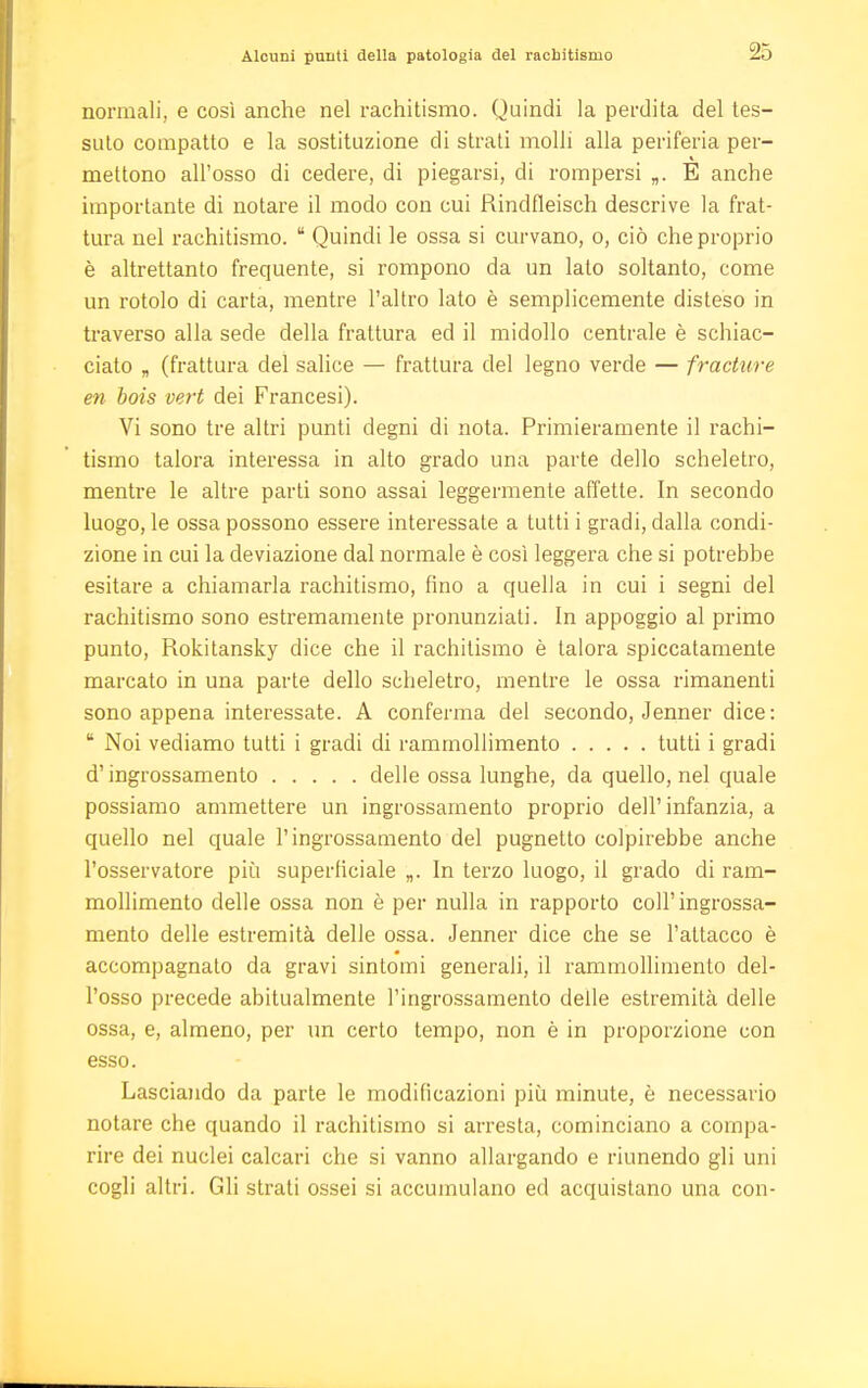 Alcuni punti della patologia del rachitismo normali, e così anche nel rachitismo. Quindi la perdita del tes- suto compatto e la sostituzione di strati molli alla periferia per- mettono all'osso di cedere, di piegarsi, di rompersi „. E anche importante di notare il modo con cui Rindfleisch descrive la frat- tura nel rachitismo.  Quindi le ossa si curvano, o, ciò che proprio è altrettanto frequente, si rompono da un lato soltanto, come un rotolo di carta, mentre l'altro lato è semplicemente disteso in traverso alla sede della frattura ed il midollo centrale è schiac- ciato „ (frattura del salice — frattura del legno verde — fracture en bois vert dei Francesi). Vi sono tre altri punti degni di nota. Primieramente il rachi- tismo talora interessa in alto grado una parte dello scheletro, mentre le altre parti sono assai leggermente affette. In secondo luogo, le ossa possono essere interessate a tutti i gradi, dalla condi- zione in cui la deviazione dal normale è così leggera che si potrebbe esitare a chiamarla rachitismo, fino a quella in cui i segni del rachitismo sono estremamente pronunziati. In appoggio al primo punto, Rokitansky dice che il rachitismo è talora spiccatamente marcato in una parte dello scheletro, mentre le ossa rimanenti sono appena interessate. A conferma del secondo, Jenner dice :  Noi vediamo tutti i gradi di rammollimento tutti i gradi d'ingrossamento delle ossa lunghe, da quello, nel quale possiamo ammettere un ingrossamento proprio dell'infanzia, a quello nel quale l'ingrossamento del pugnetto colpirebbe anche l'osservatore più superficiale „. In terzo luogo, il grado di ram- mollimento delle ossa non è per nulla in rapporto coli' ingrossa- mento delle estremità delle ossa. Jenner dice che se l'attacco è accompagnalo da gravi sintomi generali, il rammollimento del- l'osso precede abitualmente l'ingrossamento delle estremità delle ossa, e, almeno, per un certo tempo, non è in proporzione con esso. Lasciando da parte le modificazioni più minute, è necessario notare che quando il rachitismo si arresta, cominciano a compa- rire dei nuclei calcari che si vanno allargando e riunendo gli uni cogli altri. Gli strati ossei si accumulano ed acquistano una con-