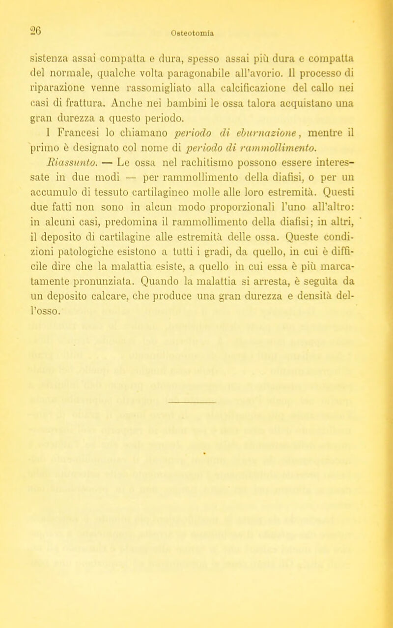 sistenza assai compatta e dura, spesso assai più dura e compatta del normale, qualche volta paragonabile all'avorio. 11 processo di riparazione venne rassomigliato alla calcificazione del callo nei casi di frattura. Anche nei bambini le ossa talora acquistano una gran durezza a questo periodo. I Francesi lo chiamano periodo di effumazione, mentre il primo è designato col nome di periodo di rammollimento. Riassunto. — Le ossa nel rachitismo possono essere interes- sate in due modi — per rammollimento della dialisi, o per un accumulo di tessuto cartilagineo molle alle loro estremità. Questi due fatti non sono in alcun modo proporzionali l'uno all'altro: in alcuni casi, predomina il rammollimento della diafìsi; in altri, il deposito di cartilagine alle estremità delle ossa. Queste condi- zioni patologiche esistono a tutti i gradi, da quello, in cui è diffi- cile dire che la malattia esiste, a quello in cui essa è più marca- tamente pronunziata. Quando la malattia si arresta, è seguita da un deposito calcare, che produce una gran durezza e densità del- l'osso.