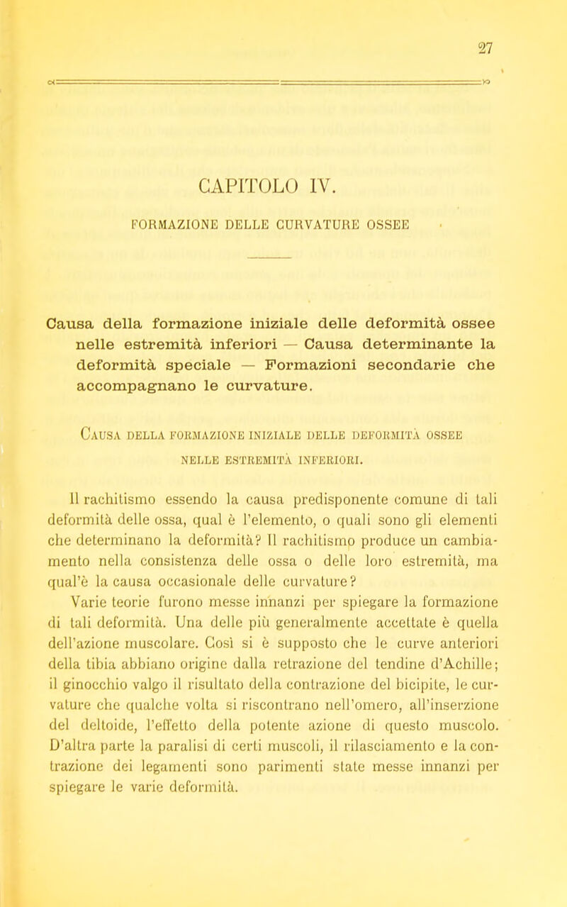 CAPITOLO IV. FORMAZIONE DELLE CURVATURE OSSEE Causa della formazione iniziale delle deformità ossee nelle estremità inferiori — Causa determinante la deformità speciale — Formazioni secondarie che accompagnano le curvature. Causa della formazione iniziale delle deformità ossee nelle estremità inferiori. 11 rachitismo essendo la causa predisponente comune di tali deformità delle ossa, qual è l'elemento, o quali sono gli elementi che determinano la deformità? Il rachitismo produce un cambia- mento nella consistenza delle ossa o delle loro estremità, ma qual'è la causa occasionale delle curvature? Varie teorie furono messe innanzi per spiegare la formazione di tali deformità. Una delle più generalmente accettate è quella dell'azione muscolare. Così si è supposto che le curve anteriori della tibia abbiano origine dalla retrazione del tendine d'Achille; il ginocchio valgo il risultato della contrazione del bicipite, le cur- vature che qualche volta si riscontrano nell'omero, all'inserzione del deltoide, l'effetto della polente azione di questo muscolo. D'altra parte la paralisi di certi muscoli, il rilasciamento e la con- trazione dei legamenti sono parimenti state messe innanzi per spiegare le varie deformità.