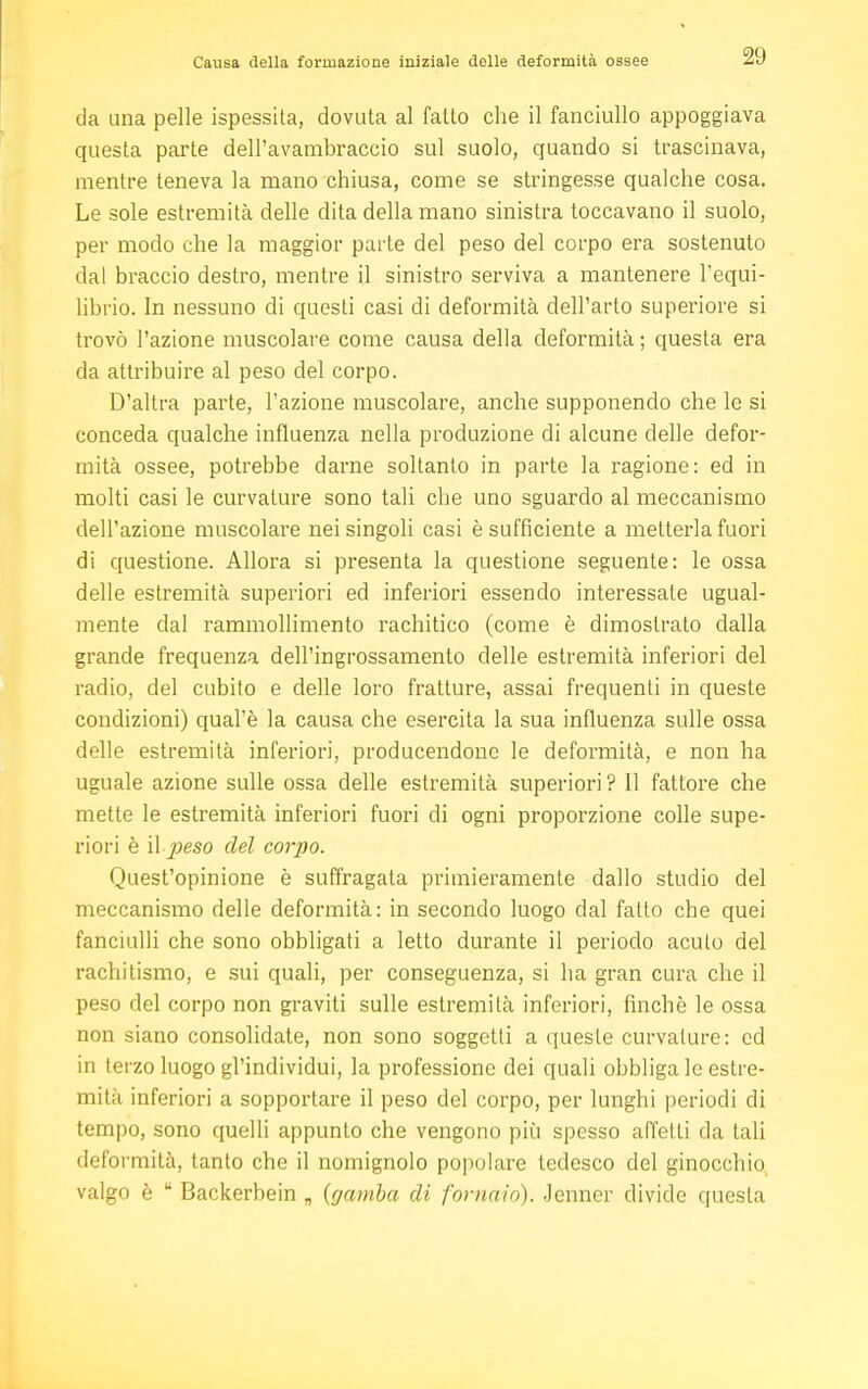 da una pelle ispessita, dovuta al fatto che il fanciullo appoggiava questa parte dell'avambraccio sul suolo, quando si trascinava, mentre teneva la mano chiusa, come se stringesse qualche cosa. Le sole estremità delle dita della mano sinistra toccavano il suolo, per modo che la maggior parte del peso del corpo era sostenuto dal braccio destro, mentre il sinistro serviva a mantenere l'equi- librio. In nessuno di questi casi di deformità dell'arto superiore si trovò l'azione muscolare come causa della deformità ; questa era da attribuire al peso del corpo. D'altra parte, l'azione muscolare, anche supponendo che le si conceda qualche influenza nella produzione di alcune delle defor- mità ossee, potrebbe darne soltanto in parte la ragione: ed in molti casi le curvature sono tali che uno sguardo al meccanismo dell'azione muscolare nei singoli casi è sufficiente a metterla fuori di questione. Allora si presenta la questione seguente: le ossa delle estremità superiori ed inferiori essendo interessate ugual- mente dal rammollimento rachitico (come è dimostrato dalla grande frequenza dell'ingrossamento delle estremità inferiori del radio, del cubito e delle loro fratture, assai frequenti in queste condizioni) qual'è la causa che esercita la sua influenza sulle ossa delle estremità inferiori, producendonc le deformità, e non ha uguale azione sulle ossa delle estremità superiori? Il fattore che mette le estremità inferiori fuori di ogni proporzione colle supe- riori è il peso del corpo. Quest'opinione è suffragata primieramente dallo studio del meccanismo delle deformità: in secondo luogo dal fatto che quei fanciulli che sono obbligati a letto durante il periodo acuto del rachitismo, e sui quali, per conseguenza, si ha gran cura che il peso del corpo non graviti sulle estremità inferiori, finché le ossa non siano consolidate, non sono soggetti a queste curvature: ed in terzo luogo gl'individui, la professione dei quali obbliga le estre- mità inferiori a sopportare il peso del corpo, per lunghi periodi di tempo, sono quelli appunto che vengono più spesso affetti da tali deformità, tanto che il nomignolo popolare tedesco del ginocchio valgo è  Backerbein „ {gamba di fornaio). Jenner divide questa