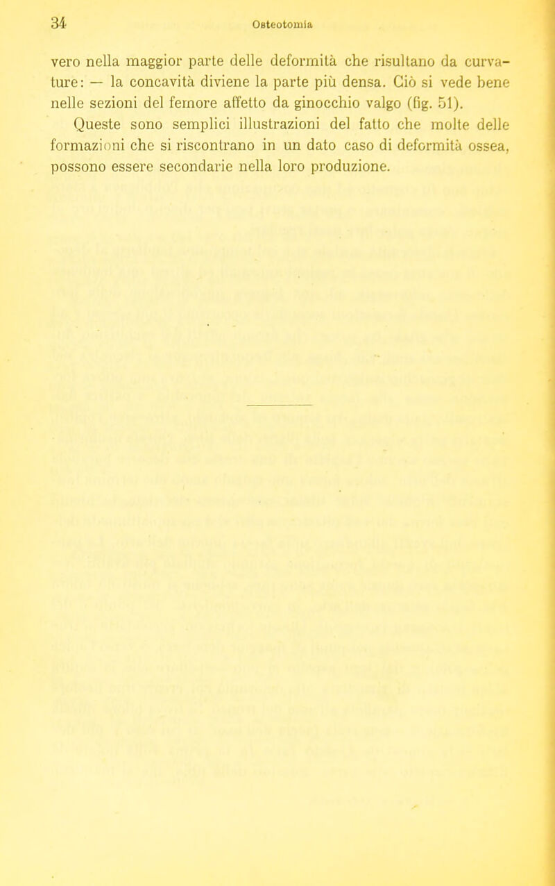 vero nella maggior parte delle deformità che risultano da curva- ture: — la concavità diviene la parte più densa. Ciò si vede bene nelle sezioni del femore affetto da ginocchio valgo (fig. 51). Queste sono semplici illustrazioni del fatto che molte delle formazioni che si riscontrano in un dato caso di deformità ossea, possono essere secondarie nella loro produzione.