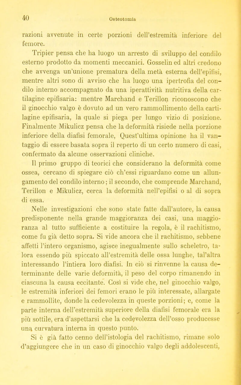 razioni avvenute in certe porzioni dell'estremità inferiore del femore. Tripier pensa che ha luogo un arresto di sviluppo del condilo esterno prodotto da momenti meccanici. Gosselin ed altri credono che avvenga un'unione prematura della metà esterna dell'epifisi, mentre altri sono di avviso che ha luogo una ipertrofia del con- dilo interno accompagnato da una iperattività nutritiva della car- tilagine epifisaria: mentre Marchand e Terillon riconoscono che il ginocchio valgo è dovuto ad un vero rammollimento della carti- lagine epifisaria, la quale si piega per lungo vizio di posizione. Finalmente Mikulicz pensa che la deformità risiede nella porzione inferiore della diafisi femorale, Quest'ultima opinione ha il van- taggio di essere basata sopra il reperto di un certo numero di casi, confermalo da alcune osservazioni cliniche. Il primo gruppo di teorici che considerano la deformità come ossea, cercano di spiegare ciò ch'essi riguardano come un allun- gamento del condilo interno ; il secondo, che comprende Marchand, Terillon e Mikulicz, cerca la deformità nell'epifisi o al di sopra di essa. Nelle investigazioni che sono state fatte dall'autore, la causa predisponente nella grande maggioranza dei casi, una maggio- ranza al tutto sufficiente a costituire la regola, è il rachitismo, come fu già detto sopra. Si vide ancora che il rachitismo, sebbene affetti l'intero organismo, agisce inegualmente sullo scheletro, ta- lora essendo più spiccato all'estremità delle ossa lunghe, tal'altra interessando l'intiera loro diafisi. In ciò si rinvenne la causa de- terminante delle varie deformità, il peso del corpo rimanendo in ciascuna la causa eccitante. Così si vide che, nel ginocchio valgo, le estremità inferiori dei femori erano le più interessate, allargate e rammollite, donde la cedevolezza in queste porzioni; e, come la parte interna dell'estremità superiore della diafisi femorale era la più sottile, era d'aspettarsi che la cedevolezza dell'osso producesse una curvatura interna in questo punto. Si è già fatto cenno dell'istologia del rachitismo, rimane solo d'aggiungere che in un caso di ginocchio valgo degli addolescenti,