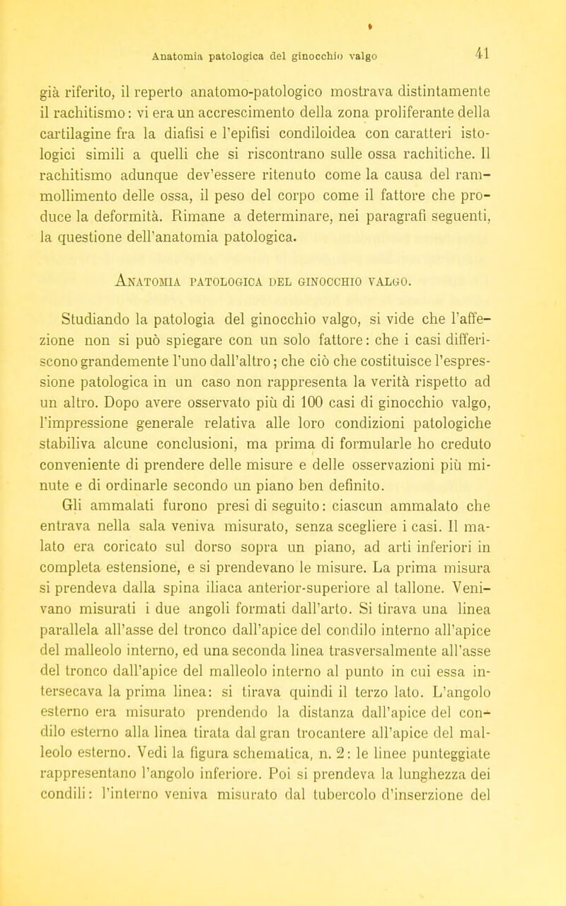 » Anatomia patologica del ginocchio valgo 41 già riferito, il reperto anatomo-patologico mostrava distintamente il rachitismo: vi era un accrescimento della zona proliferante della cartilagine fra la diafìsi e l'epifisi condiloidea con caratteri isto- logici simili a quelli che si riscontrano sulle ossa rachitiche. Il rachitismo adunque dev'essere ritenuto come la causa del ram- mollimento delle ossa, il peso del corpo come il fattore che pro- duce la deformità. Rimane a determinare, nei paragrafi seguenti, la questione dell'anatomia patologica. Anatomìa patologica del ginocchio valgo. Studiando la patologia del ginocchio valgo, si vide che l'affe- zione non si può spiegare con un solo fattore : che i casi differi- scono grandemente l'uno dall'altro ; che ciò che costituisce l'espres- sione patologica in un caso non rappresenta la verità rispetto ad un altro. Dopo avere osservato più di 100 casi di ginocchio valgo, l'impressione generale relativa alle loro condizioni patologiche stabiliva alcune conclusioni, ma prima di formularle ho creduto conveniente di prendere delle misure e delle osservazioni più mi- nute e di ordinarle secondo un piano ben definito. Gli ammalati furono presi di seguito: ciascun ammalato che entrava nella sala veniva misurato, senza scegliere i casi. Il ma- lato era coricato sul dorso sopra un piano, ad arti inferiori in completa estensione, e si prendevano le misure. La prima misura si prendeva dalla spina iliaca anterior-superiore al tallone. Veni- vano misurati i due angoli formati dall'arto. Si tirava una linea parallela all'asse del tronco dall'apice del condilo interno all'apice del malleolo interno, ed una seconda linea trasversalmente all'asse del tronco dall'apice del malleolo interno al punto in cui essa in- tersecava la prima linea: si tirava quindi il terzo lato. L'angolo esterno era misurato prendendo la distanza dall'apice del con- dilo esterno alla linea tirata dal gran trocantere all'apice del mal- leolo esterno. Vedi la figura schematica, n. 2: le linee punteggiate rappresentano l'angolo inferiore. Poi si prendeva la lunghezza dei condili: l'interno veniva misurato dal tubercolo d'inserzione del