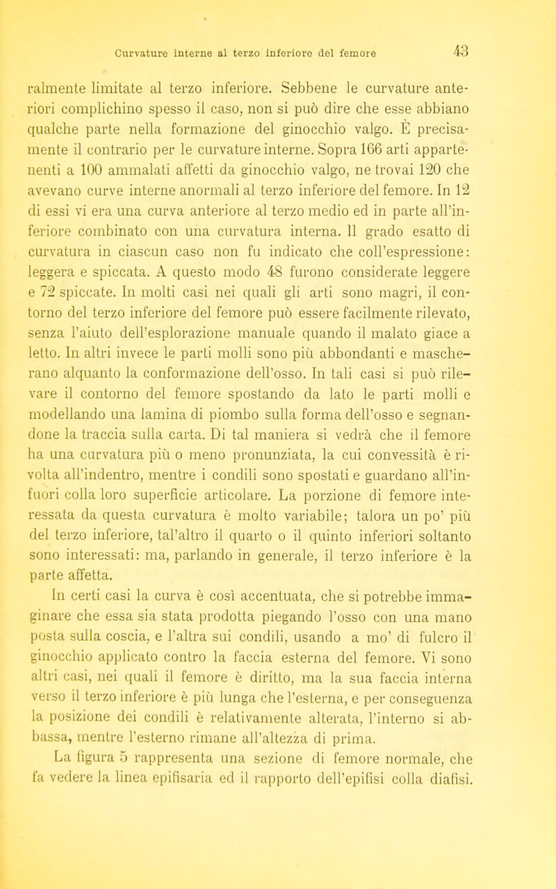 Talmente limitate al terzo inferiore. Sebbene le curvature ante- riori complichino spesso il caso, non si può dire che esse abbiano qualche parte nella formazione del ginocchio valgo. È precisa- mente il contrario per le curvature interne. Sopra 166 arti apparte- nenti a 100 ammalati affetti da ginocchio valgo, ne trovai 120 che avevano curve interne anormali al terzo inferiore del femore. In 12 di essi vi era una curva anteriore al terzo medio ed in parte all'in- feriore combinato con una curvatura interna. 11 grado esatto di curvatura in ciascun caso non fu indicato che coll'espressione: leggera e spiccata. A questo modo 48 furono considerate leggere e 72 spiccate. In molti casi nei quali gli arti sono magri, il con- torno del terzo inferiore del femore può essere facilmente rilevato, senza l'aiuto dell'esplorazione manuale quando il malato giace a letto. In altri invece le parti molli sono più abbondanti e masche- rano alquanto la conformazione dell'osso. In tali casi si può rile- vare il contorno del femore spostando da lato le parti molli e modellando una lamina di piombo sulla forma dell'osso e segnan- done la traccia sulla carta. Di tal maniera si vedrà che il femore ha una curvatura più o meno pronunziata, la cui convessità è ri- volta all'indentro, mentre i condili sono spostati e guardano all'in- fuori colla loro superfìcie articolare. La porzione di femore inte- ressata da questa curvatura è molto variabile; talora un po' più del terzo inferiore, tal'altro il quarto o il quinto inferiori soltanto sono interessati: ma, parlando in generale, il terzo inferiore è la parte affetta. In certi casi la curva è così accentuata, che si potrebbe imma- ginare che essa sia stata prodotta piegando l'osso con una mano posta sulla coscia, e l'altra sui condili, usando a mo' di fulcro il ginocchio applicato contro la faccia esterna del femore. Vi sono altri casi, nei quali il femore è diritto, ma la sua faccia interna verso il terzo inferiore è più lunga che l'esterna, e per conseguenza la posizione dei condili è relativamente alterata, l'interno si ab- bassa, mentre l'esterno rimane all'altezza di prima. La figura 5 rappresenta una sezione di femore normale, che fa vedere la linea epifisaria ed il rapporto dell'epifisi colla dialisi.