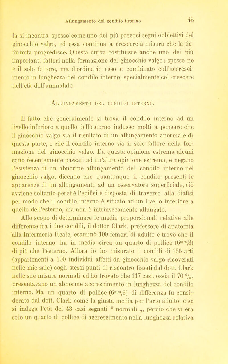 Allungamento del condilo interno la si incontra spesso come uno dei più precoci segni obbiettivi del ginocchio valgo, ed essa continua a crescere a misura che la de- formità progredisce. Questa curva costituisce anche uno dei più importanti fattori nella formazione del ginocchio valgo: spesso ne è il solo fattore, ma d'ordinario esso è combinato coll'accresci- mento in lunghezza del condilo interno, specialmente col crescere dell'età dell'ammalato. Allungamento del condilo interno. 11 fatto che generalmente si trova il condilo interno ad un livello inferiore a quello dell'esterno indusse molti a pensare che il ginocchio valgo sia il risultato di un allungamento anormale di questa parte, e che il condilo interno sia il solo fattore nella for- mazione del ginocchio valgo. Da questa opinione estrema alcuni sono recentemente passati ad un'altra opinione estrema, e negano l'esistenza di un abnorme allungamento del condilo interno nel ginocchio valgo, dicendo che quantunque il condilo presenti le apparenze di un allungamento ad un osservatore superficiale, ciò avviene soltanto perchè l'epifisi è disposta di traverso alla dialisi per modo che il condilo interno è situato ad un livello inferiore a quello dell'esterno, ma non è intrinsecamente allungato. Allo scopo di determinare le medie proporzionali relative alle differenze fra i due condili, il dottor Clark, professore di anatomia alla Infermeria Reale, esaminò 100 femori di adulto e trovò che il condilo interno ha in media circa un quarto di pollice (6mm,3) di più che l'esterno. Allora io ho misurato i condili di 16G arti (appartenenti a 100 individui affetti da ginocchio valgo ricoverati nelle mie sale) cogli stessi punti di riscontro fissati dal dott. Clark nelle sue misure normali ed ho trovato che 117 casi, ossia il 70 %> presentavano un abnorme accrescimento in lunghezza del condilo interno. Ma un quarto di pollice (6mm,3) di differenza fu consi- derato dal dott. Clark come la giusta media per l'arto adulto, e se si indaga l'età dei 43 casi segnati  normali „, perciò che vi era solo un quarto di pollice di accrescimento nella lunghezza relativa