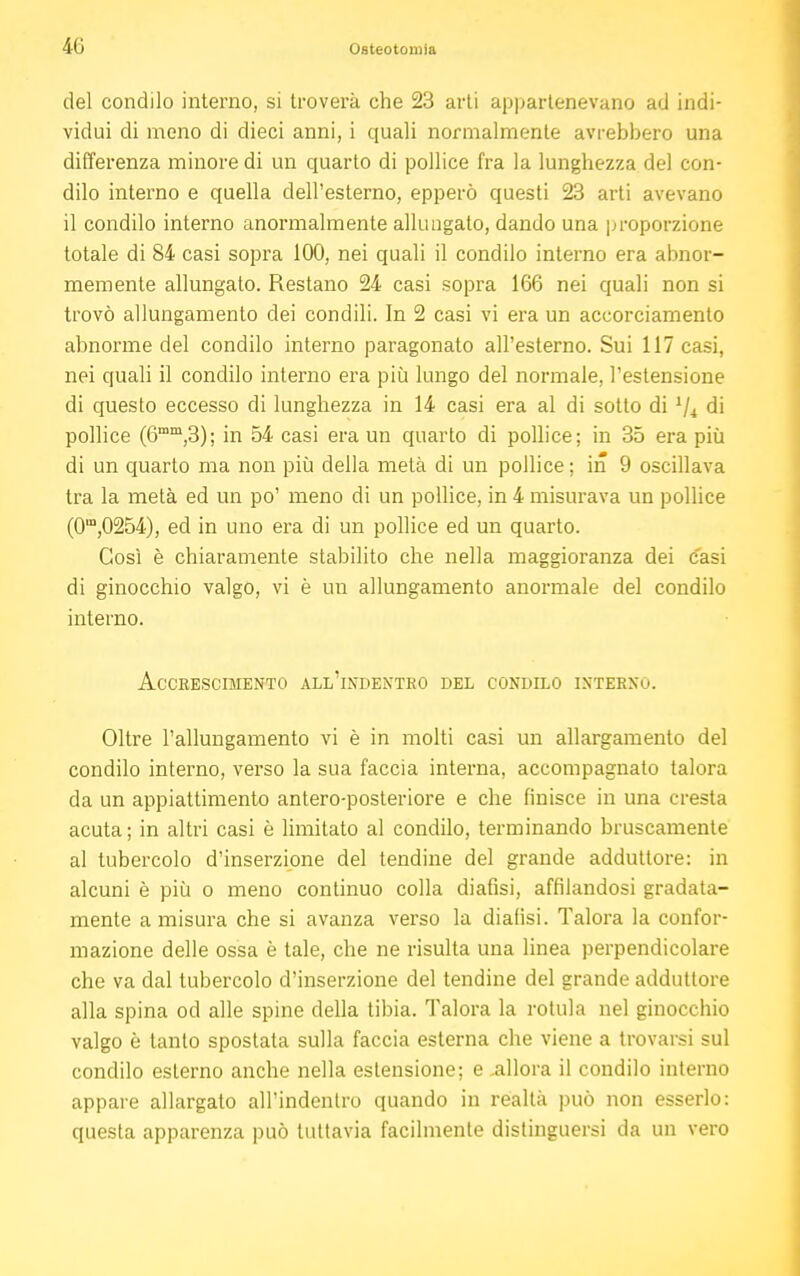 del condilo interno, si troverà che 23 arti appartenevano ad indi- vidui di meno di dieci anni, i quali normalmente avrebbero una differenza minore di un quarto di pollice fra la lunghezza del con- dilo interno e quella dell'esterno, epperò questi 23 arti avevano il condilo interno anormalmente allungalo, dando una proporzione totale di 84 casi sopra 100, nei quali il condilo interno era abnor- memente allungato. Restano 24 casi sopra 166 nei quali non si trovò allungamento dei condili. In 2 casi vi era un accorciamento abnorme del condilo interno paragonato all'esterno. Sui 117 casi, nei quali il condilo interno era più lungo del normale, l'estensione di questo eccesso di lunghezza in 14 casi era al di sotto di Vi di pollice (6mm,3); in 54 casi era un quarto di pollice; in 35 era più di un quarto ma non più della metà di un pollice ; in 9 oscillava tra la metà ed un po' meno di un pollice, in 4 misurava un pollice (0m,0254), ed in uno era di un pollice ed un quarto. Così è chiaramente stabilito che nella maggioranza dei casi di ginocchio valgo, vi è un allungamento anormale del condilo interno. ACCKESCIHENTO ALL'INDENTRO DEL CONDILO INTERNO. Oltre l'allungamento vi è in molti casi un allargamento del condilo interno, verso la sua faccia interna, accompagnato talora da un appiattimento antero-posteriore e che finisce in una cresta acuta ; in altri casi è limitato al condilo, terminando bruscamente al tubercolo d'inserzione del tendine del grande adduttore: in alcuni è più o meno continuo colla diafisi, affilandosi gradata- mente a misura che si avanza verso la dialisi. Talora la confor- mazione delle ossa è tale, che ne risulta una linea perpendicolare che va dal tubercolo d'inserzione del tendine del grande adduttore alla spina od alle spine della tibia. Talora la rotula nel ginocchio valgo è tanto spostata sulla faccia esterna che viene a trovarsi sul condilo esterno anche nella estensione; e .allora il condilo interno appare allargato all'indentro quando in realtà può non esserlo: questa apparenza può tuttavia facilmente distinguersi da un vero