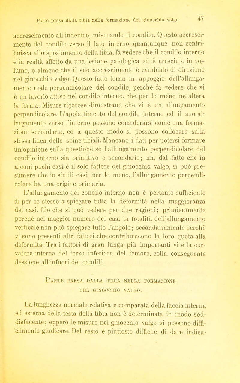 accrescimento all'indentro, misurando il condilo. Questo accresci- mento del condilo verso il lato interno, quantunque non contri- buisca allo spostamento della tibia, fa vedere che il condilo interno è in realtà affetto da una lesione patologica ed è cresciuto in vo- lume, o almeno che il suo accrescimento è cambiato di direzione nel ginocchio valgo. Questo fatto torna in appoggio dell'allunga- mento reale perpendicolare del condilo, perchè fa vedere che vi è un lavorìo attivo nel condilo interno, che per lo meno ne altera la forma. Misure rigorose dimostrano che vi è un allungamento perpendicolare. L'appiattimento del condilo interno ed il suo al- largamento verso l'interno possono considerarsi come una forma- zione secondaria, ed a questo modo si possono collocare sulla stessa linea delle spine tibiali. Mancano i dati per potersi formare un'opinione sulla questione se l'allungamento perpendicolare del condilo interno sia primitivo o secondario; ma dal fatto che in alcuni pochi casi è il solo fattore del ginocchio valgo, si può pre- sumere che in simili casi, per lo meno, l'allungamento perpendi- colare ha una origine primaria. L'allungamento del condilo interno non è pertanto sufficiente di per se stesso a spiegare tutta la deformità nella maggioranza dei casi. Ciò che si può vedere per due ragioni; primieramente perchè nel maggior numero dei casi la totalità dell'allungamento verticale non può spiegare tutto l'angolo ; secondariamente perchè vi sono presenti altri fattori che contribuiscono la loro quota alla deformità. Tra i fattori di gran lunga più importanti vi è la cur- vatura interna del terzo inferiore del femore, colla conseguente flessione all'infuori dei condili. Parte presa dalla tibia nella formazione del ginocchio valgo. La lunghezza normale relativa e comparata della faccia interna ed esterna della testa della tibia non è determinata in modo sod- disfacente; epperò le misure nel ginocchio valgo si possono diffi- cilmente giudicare. Del resto è piuttosto difficile di dare indica-