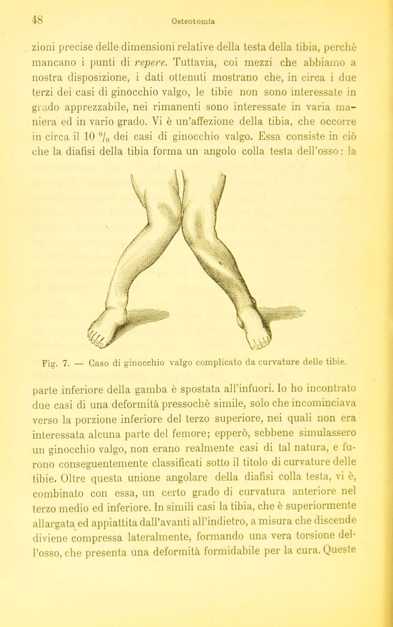 zioni precise delle dimensioni relative della testa della tibia, perchè mancano i punti di repere. Tuttavia, coi mezzi che abbiamo a nostra disposizione, i dati ottenuti mostrano che, in circa i due terzi dei casi di ginocchio valgo, le tibie non sono interessate in grado apprezzabile, nei rimanenti sono interessate in varia ma- niera ed in vario grado. Vi è un'affezione della tibia, che occorre in circa il 10 °/0 dei casi di ginocchio valgo. Essa consiste in ciò che la diafisi della tibia forma un angolo colla testa dell'osso: la parte inferiore della gamba è spostata all'infuori. Io ho incontrato due casi di una deformità pressoché simile, solo che incominciava verso la porzione inferiore del terzo superiore, nei quali non era interessata alcuna parte del femore; epperò, sebbene simulassero un ginocchio valgo, non erano realmente casi di tal natura, e fu- rono conseguentemente classificati sotto il titolo di curvature delle tibie. Oltre questa unione angolare della diafisi colla testa, vi è, combinato con essa, un certo grado di curvatura anteriore nel terzo medio ed inferiore. In simili casi la tibia, che è superiormente allargata ed appiattita dall'avanti all'indielro, a misura che discende diviene compressa lateralmente, formando una vera torsione del- l'osso, che presenta una deformità formidabile per la cura. Queste