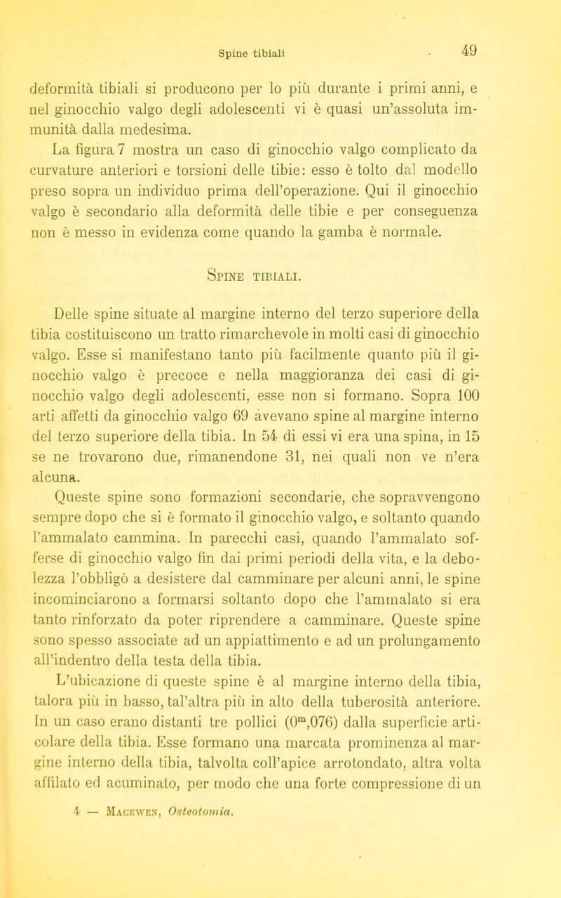 deformità tibiali si producono per lo più durante i primi anni, e nel ginocchio valgo degli adolescenti vi è quasi un'assoluta im- munità dalla medesima. La figura 7 mostra un caso di ginocchio valgo complicato da curvature anteriori e torsioni delle tibie: esso è tolto dal modello preso sopra un individuo prima dell'operazione. Qui il ginocchio valgo è secondario alla deformità delle tibie e per conseguenza non è messo in evidenza come quando la gamba è normale. Spine tibiali. Delle spine situate al margine interno del terzo superiore della tibia costituiscono un tratto rimarchevole in molti casi di ginocchio valgo. Esse si manifestano tanto più facilmente quanto più il gi- nocchio valgo è precoce e nella maggioranza dei casi di gi- nocchio valgo degli adolescenti, esse non si formano. Sopra 100 arti affetti da ginocchio valgo 69 avevano spine al margine interno del terzo superiore della tibia. In 54 di essi vi era una spina, in 15 se ne trovarono due, rimanendone 31, nei quali non ve n'era alcuna. Queste spine sono formazioni secondarie, che sopravvengono sempre dopo che si è formato il ginocchio valgo, e soltanto quando Fammalato cammina. In parecchi casi, quando l'ammalato sof- ferse di ginocchio valgo fin dai primi periodi della vita, e la debo- lezza l'obbligò a desistere dal camminare per alcuni anni, le spine incominciarono a formarsi soltanto dopo che l'ammalato si era tanto rinforzato da poter riprendere a camminare. Queste spine sono spesso associate ad un appiattimento e ad un prolungamento all'indentro della testa della tibia. L'ubicazione di queste spine è al margine interno della tibia, talora più in basso, tal'altra più in alto della tuberosità anteriore. In un caso erano distanti tre pollici (0m,076) dalla superficie arti- colare della tibia. Esse formano una marcata prominenza al mar- gine interno della tibia, talvolta coll'apice arrotondato, altra volta affilato ed acuminato, per modo che una forte compressione di un 4 — Macewen, Osteotomia.