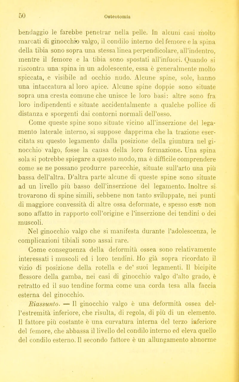 bendaggio le farebbe penetrar nella pelle. In alcuni casi molto marcati di ginocchio valgo, il condilo interno del femore e la spina della tibia sono sopra una stessa linea perpendicolare, all'indentro, mentre il femore e la tibia sono spostati all'infuori. Quando si riscontra una spina in un adolescente, essa è generalmente molto spiccata, e visibile ad occhio nudo. Alcune spine, sole, hanno una intaccatura al loro apice. Alcune spine doppie sono situate sopra una cresta comune che unisce le loro basi : altre sono fra loro indipendenti e situate accidentalmente a qualche pollice di distanza e sporgenti dai contorni normali dell'osso. Come queste spine sono situate vicino all'inserzione del lega- mento laterale interno, si suppose dapprima che la trazione eser- citata su questo legamento dalla posizione della giuntura nel gi- nocchio valgo, fosse la causa della loro formazione. Una spina sola si potrebbe spiegare a questo modo, ma è difficile comprendere come se ne possano produrre parecchie, situate sull'arto una più bassa dell'altra. D'altra parte alcune di queste spine sono situate ad un livello più basso dell'inserzione del legamento. Inoltre si trovarono di spine simili, sebbene non tanto sviluppate, nei punti di maggiore convessità di altre ossa deformate, e spesso esst non sono affatto in rapporto coll'origine e l'inserzione dei tendini o dei muscoli. Nel ginocchio valgo che si manifesta durante l'adolescenza, le complicazioni tibiali sono assai rare. Come conseguenza della deformità ossea sono relativamente interessati i muscoli ed i loro lendini. Ho già sopra ricordato il vizio di posizione della rotella e de' suoi legamenti. Il bicipite flessore della gamba, nei casi di ginocchio valgo d'alto grado, è retratto ed il suo tendine forma come una corda tesa alla faccia esterna del ginocchio. Riassunto. — Il ginocchio valgo è una deformità ossea del- l'estremità inferiore, che risulta, di regola, di più di un elemento. 11 fattore più costante è una curvatura interna del terzo iuferiore del femore, che abbassa il livello del condilo interno ed eleva quello del condilo esterno. Il secondo fattore è un allungamento abnorme