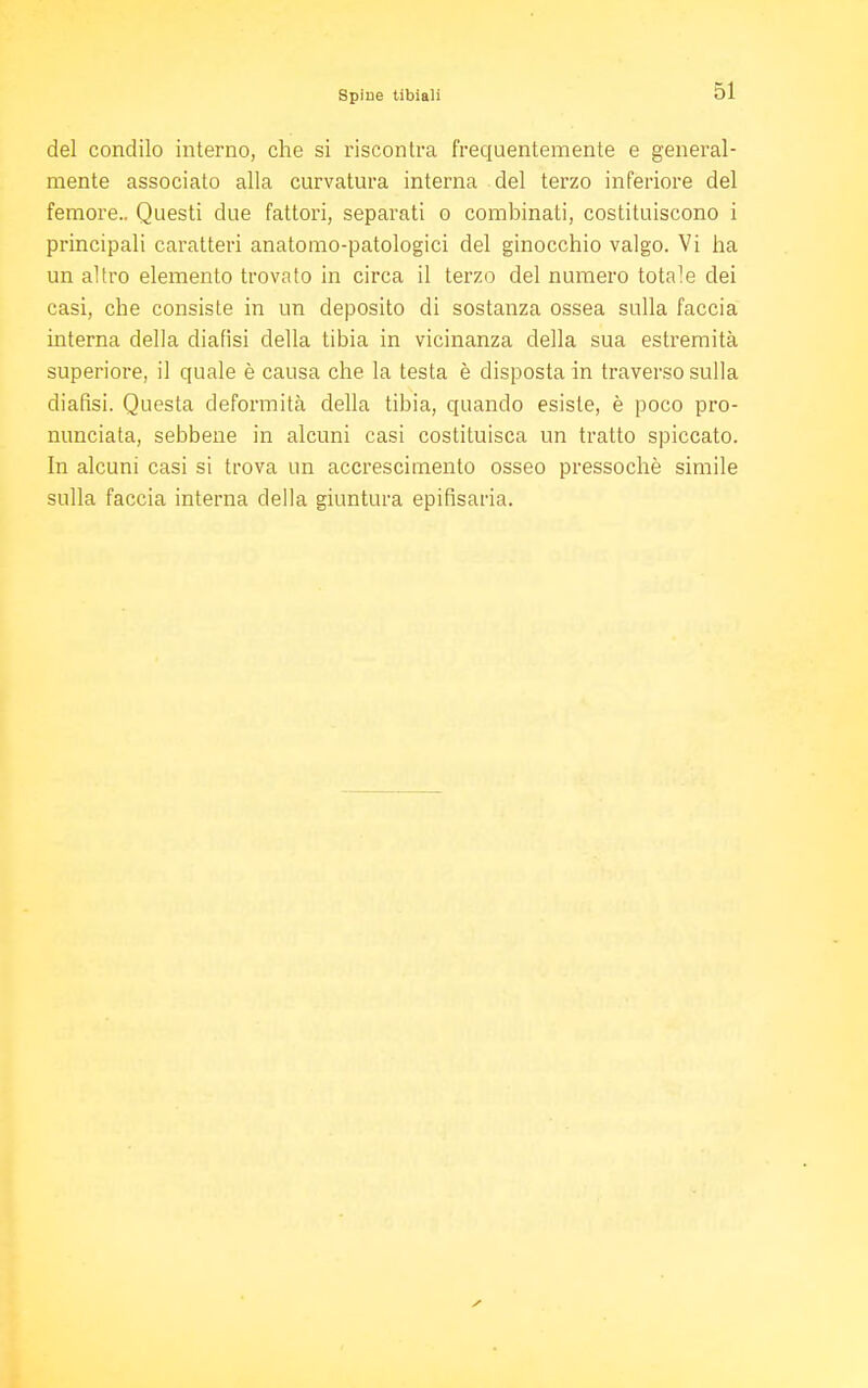 del condilo interno, che si riscontra frequentemente e general- mente associato alla curvatura interna del terzo inferiore del femore.. Questi due fattori, separati o combinati, costituiscono i principali caratteri anatomo-patologici del ginocchio valgo. Vi ha un altro elemento trovato in circa il terzo del numero totale dei casi, che consiste in un deposito di sostanza ossea sulla faccia interna della diafisi della tibia in vicinanza della sua estremità superiore, il quale è causa che la testa è disposta in traverso sulla diafisi. Questa deformità della tibia, quando esiste, è poco pro- nunciata, sebbene in alcuni casi costituisca un tratto spiccato. In alcuni casi si trova un accrescimento osseo pressoché simile sulla faccia interna della giuntura epifisaria.