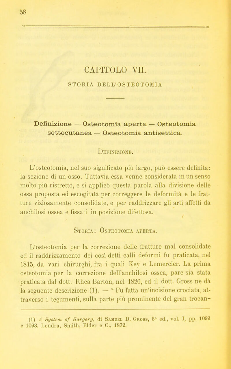 CAPITOLO VII. STORIA DELL'OSTEOTOMIA Definizione — Osteotomia aperta — Osteotomia sottocutanea — Osteotomia antisettica. Definizione. L'osteotomia, nel suo significato più largo, può essere definita: la sezione di un osso. Tuttavia essa venne considerata in un senso molto più ristretto, e si applicò questa parola alla divisione delle ossa proposta ed escogitata per correggere le deformità e le frat- ture viziosamente consolidate, e per raddrizzare gli arti affetti da anchilosi ossea e fissati in posizione difettosa. Storia: Osteotomia aperta. L'osteotomia per la correzione delle fratture mal consolidate ed il raddrizzamento dei così detti calli deformi fu praticata, nel 1815, da vari chirurghi, fra i quali Key e Lemercier. La prima osteotomia per la correzione dell'anchilosi ossea, pare sia stata praticata dal dott. Rhea Barton, nel 1826, ed il dott. Gross ne dà la seguente descrizione (1). —  Fu fatta un'incisione crociata, at- traverso i tegumenti, sulla parte più prominente del gran trocan- (1) A System of Surgery, di Samuel D. Gross, 5a ed., vol. I, pp. 1092 e 1093. Londra, Smith, Elder e C, 1872.