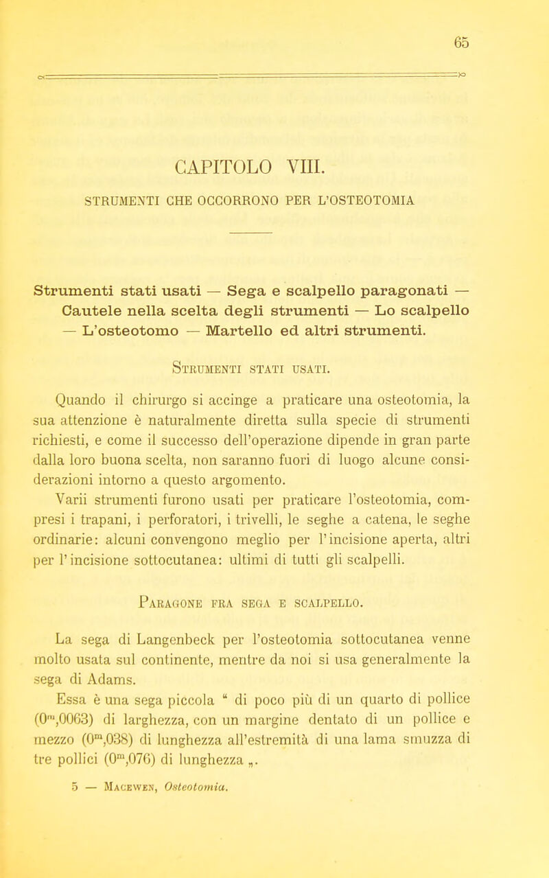 CAPITOLO Vili. STRUMENTI CHE OCCORRONO PER L'OSTEOTOMIA Strumenti stati usati — Sega e scalpello paragonati — Cautele nella scelta degli strumenti — Lo scalpello — L'osteotomo — Martello ed altri strumenti. Strumenti stati usati. Quando il chirurgo si accinge a praticare una osteotomia, la sua attenzione è naturalmente diretta sulla specie di strumenti richiesti, e come il successo dell'operazione dipende in gran parte dalla loro buona scelta, non saranno fuori di luogo alcune consi- derazioni intorno a questo argomento. Varii strumenti furono usati per praticare l'osteotomia, com- presi i trapani, i perforatori, i trivelli, le seghe a catena, le seghe ordinarie: alcuni convengono meglio per l'incisione aperta, altri per l'incisione sottocutanea: ultimi di tutti gli scalpelli. Paragone fra sega e scalpello. La sega di Langenbeck per l'osteotomia sottocutanea venne molto usata sul continente, mentre da noi si usa generalmente la sega di Àdams. Essa è una sega piccola  di poco più di un quarto di pollice (0n,,0063) di larghezza, con un margine dentato di un pollice e mezzo (0m,038) di lunghezza all'estremità di una lama smuzza di tre pollici (0m,07G) di lunghezza „.. 5 — Macewe.n, Osteotomia.