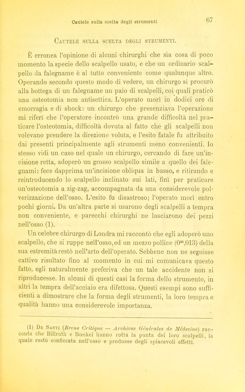 Cautele sulla scelta degli strumenti Cautele sulla scelta degli strumenti. È erronea l'opinione di alcuni chirurghi che sia cosa di poco momento la specie dello scalpello usato, e che un ordinario scal- pello da falegname è al tutto conveniente come qualunque altro. Operando secondo questo modo di vedere, un chirurgo si procurò alla bottega di un falegname un paio di scalpelli, coi quali praticò una osteotomia non antisettica. L'operato morì in dodici ore di emorragia e di shock: un chirurgo che presenziava l'operazione mi riferì che l'operatore incontrò una grande difficoltà nel pra- ticare l'osteotomia, difficoltà dovuta al fatto che gli scalpelli non volevano prendere la direzione voluta, e l'esito fatale fu attribuito dai presenti principalmente agli strumenti meno convenienti. Io stesso vidi un caso nel quale un chirurgo, cercando di fare un'in- cisione retta, adoperò un grosso scalpello simile a quello dei fale- gnami: fece dapprima un'incisione obliqua in basso, e ritirando e reintroducendo lo scalpello inclinato sui lati, finì per praticare un'osteotomia a zig-zag, accompagnala da una considerevole pol- verizzazione dell'osso. L'esito fu disastroso; l'operato morì entro pochi giorni. Da un'altra parte si usarono degli scalpelli a tempra non conveniente, e parecchi chirurghi ne lasciarono dei pezzi nell'osso (1). Un celebre chirurgo di Londra mi raccontò che egli adoperò uno scalpello, che si ruppe nell'osso, ed un mezzo pollice (0m,013) della sua estremità restò nell'arto dell'operato. Sebbene non ne seguisse cattivo risultato fino al momento in cui mi comunicava questo fatto, egli naturalmente preferiva che un tale accidente non si riproducesse. In alcuni di questi casi la forma dello strumento, in altri la tempra dell'acciaio era difettosa. Questi esempi sono suffi- cienti a dimostrare che la forma degli strumenti, la loro tempra e qualità hanno una considerevole importanza. (1) De Santi {Bei-ite Critique — Archives Ghiérales eie Médecine) rac- conta che Billroth e Bceckel hanno rotta la punta dei loro scalpelli, la quale restò conficcata nell'osso e produsse degli spiacevoli effetti.