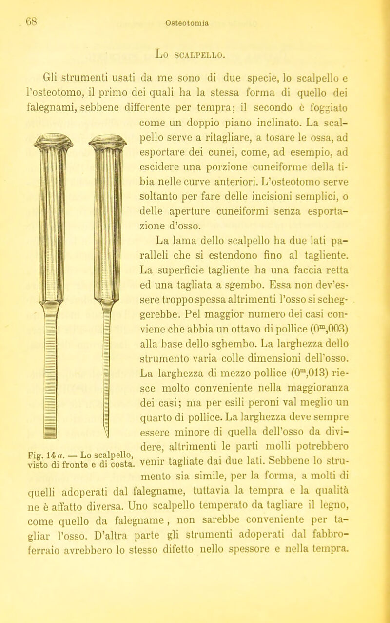 Lo SCALPELLO. Gli strumenti usati da me sono di due specie, lo scalpello e l'osteotomo, il primo dei quali ha la stessa forma di quello dei falegnami, sebbene differente per tempra; il secondo è foggiato come un doppio piano inclinato. La scal- pello serve a ritagliare, a tosare le ossa, ad esportare dei cunei, come, ad esempio, ad escidere una porzione cuneiforme della ti- bia nelle curve anteriori. L'osteotomo serve soltanto per fare delle incisioni semplici, o delle aperture cuneiformi senza esporta- zione d'osso. La lama dello scalpello ha due lati pa- ralleli che si estendono fino al tagliente. La superficie tagliente ha una faccia retta ed una tagliata a sgembo. Essa non dev'es- sere troppo spessa altrimenti l'osso si scheg- gerebbe. Pel maggior numero dei casi con- viene che abbia un ottavo di pollice (0m,003) alla base dello sghembo. La larghezza dello strumento varia colle dimensioni delFosso. La larghezza di mezzo pollice (0m,013) rie- sce molto conveniente nella maggioranza dei casi; ma per esili peroni vai meglio un quarto di pollice. La larghezza deve sempre essere minore di quella dell'osso da divi- dere, altrimenti le parti molli potrebbero tlsto^fronte'e d?costa, venir tagliate dai due lati. Sebbene lo stru- mento sia simile, per la forma, a molli di quelli adoperati dal falegname, tuttavia la tempra e la qualità ne è affatto diversa. Uno scalpello temperato da tagliare il legno, come quello da falegname , non sarebbe conveniente per ta- gliar l'osso. D'altra parte gli strumenti adoperati dal fabbro- ferraio avrebbero lo stesso difetto nello spessore e nella tempra.