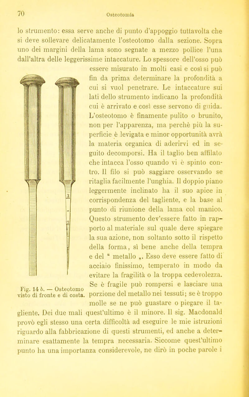 lo strumento: essa serve anche di punto d'appoggio tuttavolta che si deve sollevare delicatamente l'osteotomo dalla sezione. Sopra uno dei margini della lama sono segnate a mezzo pollice l'una dall'altra delle leggerissime intaccature. Lo spessore dell'osso può essere misurato in molti casi e così si può fin da prima determinare la profondità a cui si vuol penetrare. Le intaccature sui lati dello strumento indicano la profondità cui è arrivato e così esse servono di guida. L'osteotomo è finamente pulito o brunito, non per l'apparenza, ma perchè più la su- perfìcie è levigata e minor opportunità avrà la materia organica di aderirvi ed in se- guito decomporsi. Ha il taglio ben affilato che intacca l'osso quando vi è spinto con- tro. 11 filo si può saggiare osservando se ritaglia facilmente l'unghia. Il doppio piano leggermente inclinato ha il suo apice in corrispondenza del tagliente, e la base al punto di riunione della lama col manico. Questo strumento dev'essere fatto in rap- porto al materiale sul quale deve spiegare la sua azione, non soltanto sotto il rispetto della forma, sì bene anche della tempra e del  metallo „. Esso deve essere fatto di acciaio finissimo, temperato in modo da evitare la fragilità o la troppa cedevolezza. Se è fragile può rompersi e lasciare una Fig. 14 b. - Osteotomo . visto di fronte e di costa, porzione del metallo nei tessuti; se e troppo molle se ne può guastare o piegare il ta- gliente. Dei due mali quest'ultimo è il minore. 11 sig. Macdonald provò egli stesso una certa difficoltà ad eseguire le mie istruzioni riguardo alla fabbricazione di questi strumenti, ed anche a deter- minare esaltamente la tempra necessaria. Siccome quest'ultimo punto ha una importanza considerevole, ne dirò in poche parole i