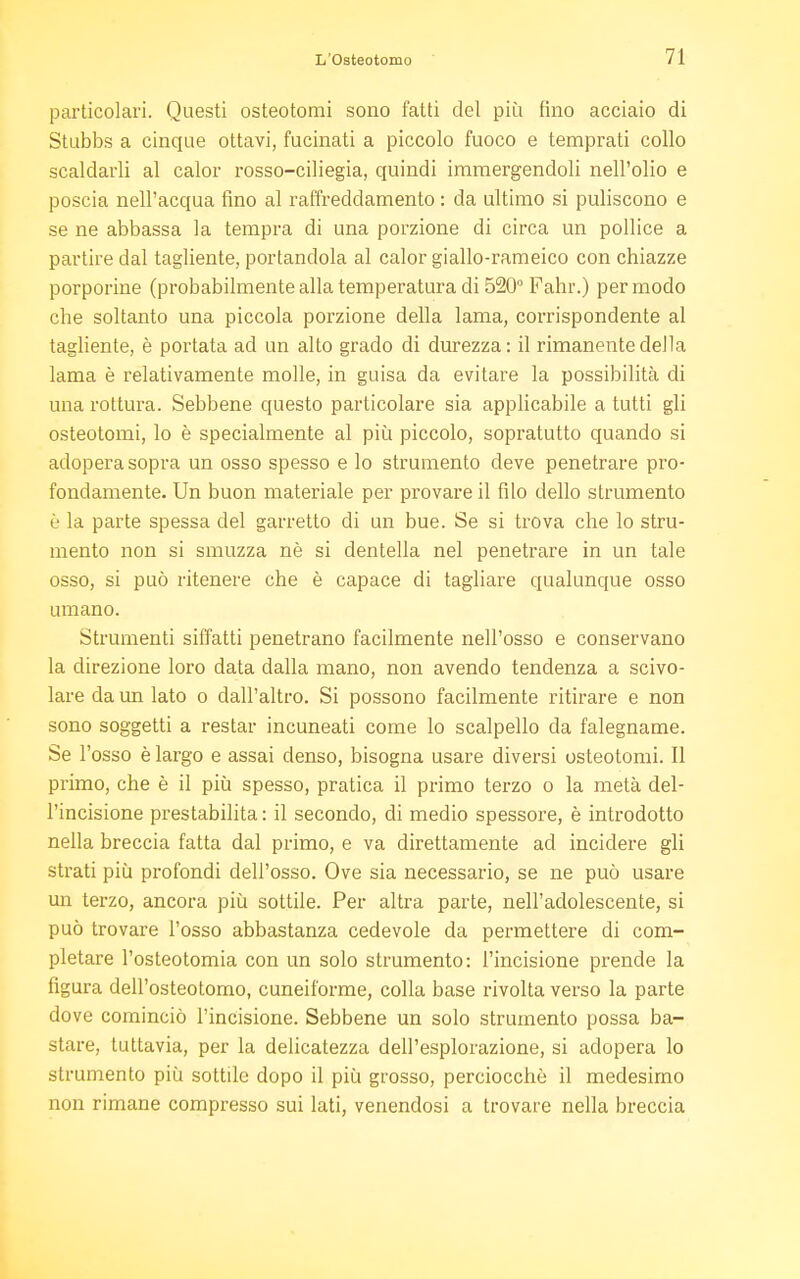 particolari. Questi osteotomi sono fatti del più fino acciaio di Stubbs a cinque ottavi, fucinati a piccolo fuoco e temprati collo scalciarli al calor rosso-ciliegia, quindi immergendoli nell'olio e poscia nell'acqua tino al raffreddamento : da ultimo si puliscono e se ne abbassa la tempra di una porzione di circa un pollice a partire dal tagliente, portandola al calor giallo-rameico con chiazze porporine (probabilmente alla temperatura di 520° Fahr.) per modo che soltanto una piccola porzione della lama, cor-rispondente al tagliente, è portata ad un alto grado di durezza: il rimanente della lama è relativamente molle, in guisa da evitare la possibilità di una rottura. Sebbene questo particolare sia applicabile a tutti gli osteotomi, lo è specialmente al più piccolo, sopratutto quando si adopera sopra un osso spesso e lo strumento deve penetrare pro- fondamente. Un buon materiale per provare il filo dello strumento è la parte spessa del garretto di un bue. Se si trova che lo stru- mento non si smuzza nè si denteila nel penetrare in un tale osso, si può ritenere che è capace di tagliare qualunque osso umano. Strumenti siffatti penetrano facilmente nell'osso e conservano la direzione loro data dalla mano, non avendo tendenza a scivo- lare da un lato o dall'altro. Si possono facilmente ritirare e non sono soggetti a restar incuneati come lo scalpello da falegname. Se l'osso è largo e assai denso, bisogna usare diversi osteotomi. Il primo, che è il più spesso, pratica il primo terzo o la metà del- l'incisione prestabilita : il secondo, di medio spessore, è introdotto nella breccia fatta dal primo, e va direttamente ad incidere gli strati più profondi dell'osso. Ove sia necessario, se ne può usare un terzo, ancora più sottile. Per altra parte, nell'adolescente, si può trovare l'osso abbastanza cedevole da permettere di com- pletare l'osteotomia con un solo strumento: l'incisione prende la figura dell'osteotomo, cuneiforme, colla base rivolta verso la parte dove cominciò l'incisione. Sebbene un solo strumento possa ba- stare, tuttavia, per la delicatezza dell'esplorazione, si adopera lo strumento più sottile dopo il più grosso, perciocché il medesimo non rimane compresso sui lati, venendosi a trovare nella breccia