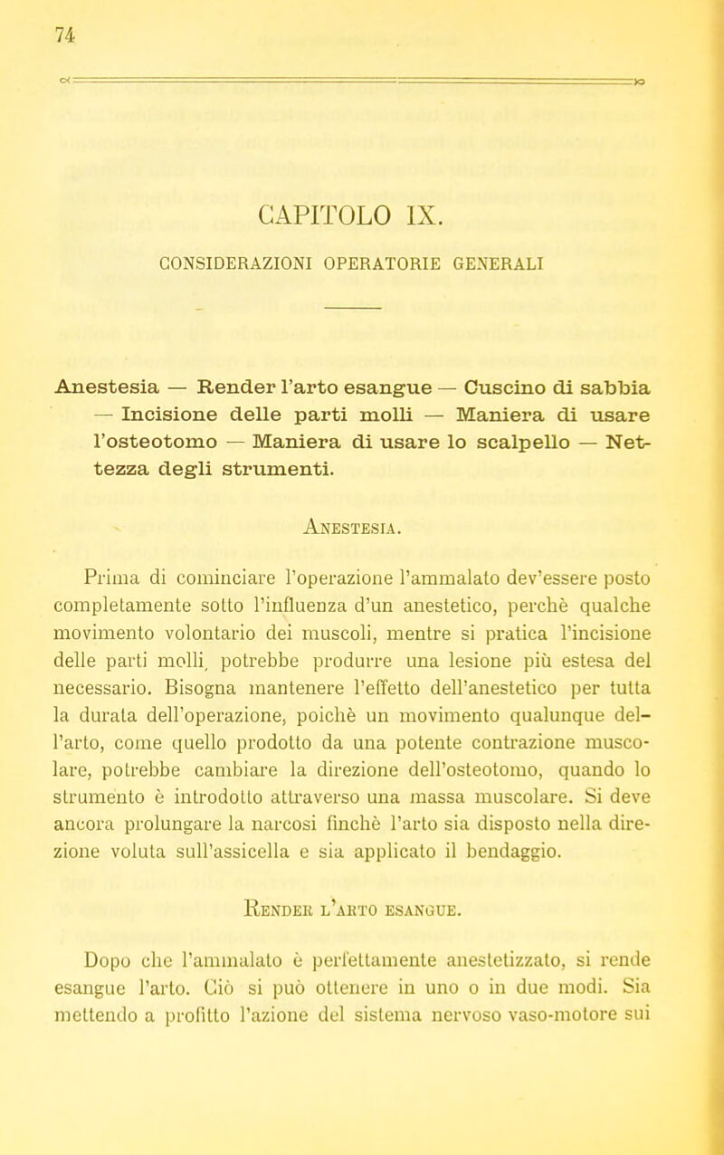 CAPITOLO IX. CONSIDERAZIONI OPERATORIE GENERALI Anestesia — Render l'arto esangue — Cuscino di sabbia — Incisione delle parti molli — Maniera di usare l'osteotomo — Maniera di usare lo scalpello — Net- tezza degli strumenti. Anestesia. Prima di cominciare l'operazione l'ammalato dev'essere posto completamente sotto l'influenza d'un anestetico, perchè qualche movimento volontario dei muscoli, mentre si pratica l'incisione delle parti molli, potrebbe produrre una lesione più estesa del necessario. Bisogna mantenere l'effetto dell'anestetico per tutta la durata dell'operazione, poiché un movimento qualunque del- l'arto, come quello prodotto da una potente contrazione musco- lare, potrebbe cambiare la direzione dell'osteotomo, quando lo strumento è introdotto attraverso una massa muscolare. Si deve ancora prolungare la narcosi finché l'arto sia disposto nella dire- zione voluta sull'assicella e sia applicato il bendaggio. Render l'ahto esangue. Dopo che l'ammalato è perfettamente anestetizzato, si rende esangue l'arto. Ciò si può ottenere in uno o in due modi. Sia mettendo a profitto l'azione del sistema nervoso vaso-motore sui