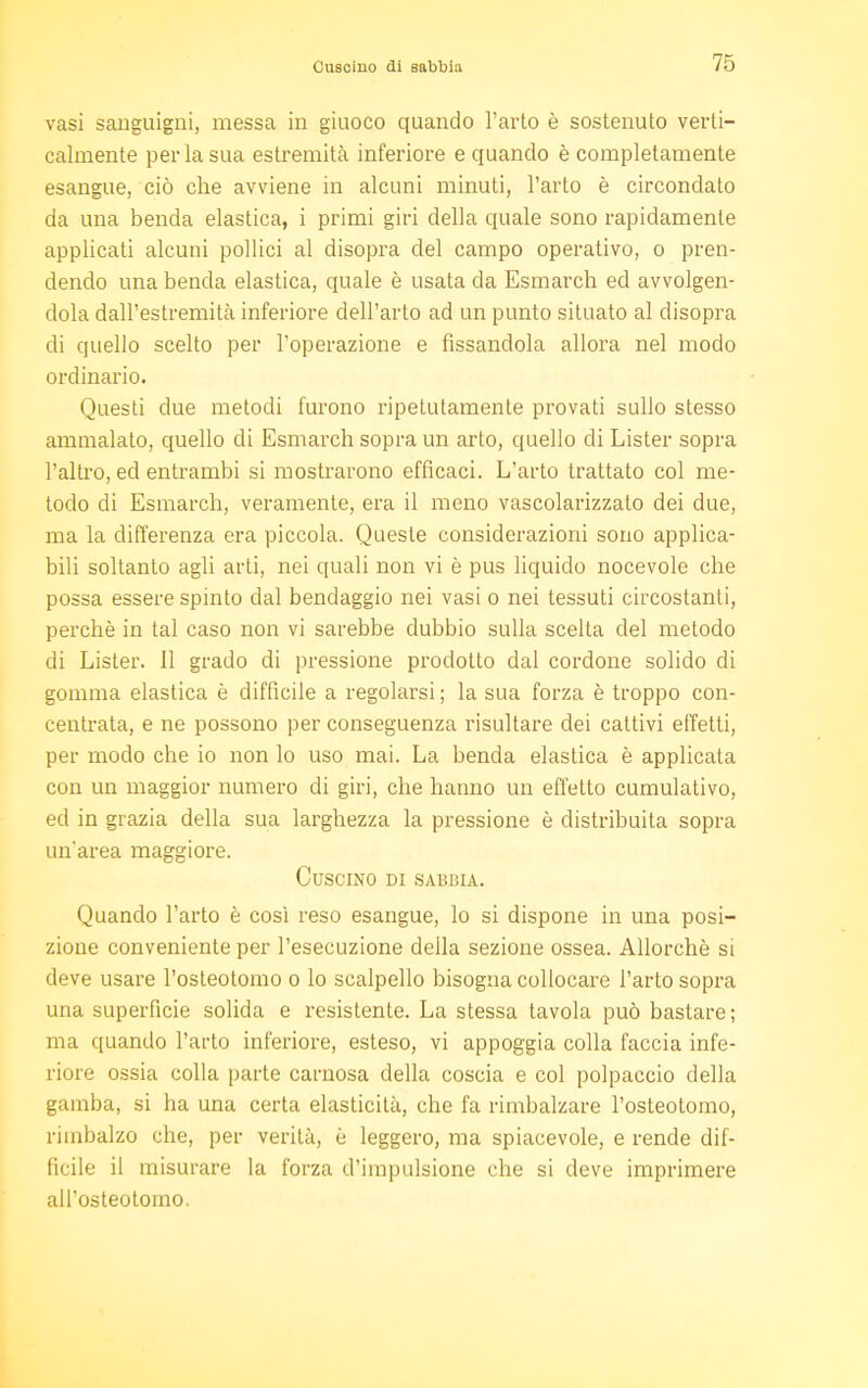 vasi sanguigni, messa in giuoco quando l'arto è sostenuto verti- calmente per la sua estremità inferiore e quando è completamente esangue, ciò che avviene in alcuni minuti, l'arto è circondato da una benda elastica, i primi giri della quale sono rapidamente applicati alcuni pollici al disopra del campo operativo, o pren- dendo una benda elastica, quale è usata da Esmarch ed avvolgen- dola dall'estremità inferiore dell'arto ad un punto situato al disopra di quello scelto per l'operazione e fissandola allora nel modo ordinario. Questi due metodi furono ripetutamente provati sullo stesso ammalato, quello di Esmarch sopra un arto, quello di Lister sopra l'altro, ed entrambi si mostrarono efficaci. L'arto trattato col me- todo di Esmarch, veramente, era il meno vascolarizzato dei due, ma la differenza era piccola. Queste considerazioni sono applica- bili soltanto agli arti, nei quali non vi è pus liquido nocevole che possa essere spinto dal bendaggio nei vasi o nei tessuti circostanti, perchè in tal caso non vi sarebbe dubbio sulla scelta del metodo di Lister. Il grado di pressione prodotto dal cordone solido di gomma elastica è difficile a regolarsi ; la sua forza è troppo con- centrata, e ne possono per conseguenza risultare dei cattivi effetti, per modo che io non lo uso mai. La benda elastica è applicata con un maggior numero di giri, che hanno un effelLo cumulativo, ed in grazia della sua larghezza la pressione è distribuita sopra un'area maggiore. Cuscino di sabbia. Quando l'arto è così reso esangue, lo si dispone in una posi- zione conveniente per l'esecuzione della sezione ossea. Allorché si deve usare l'osteotomo o lo scalpello bisogna collocare l'arto sopra una superficie solida e resistente. La stessa tavola può bastare; ma quando l'arto inferiore, esteso, vi appoggia colla faccia infe- riore ossia colla parte carnosa della coscia e col polpaccio della gamba, si ha una certa elasticità, che fa rimbalzare l'osteotomo, rimbalzo che, per verità, è leggero, ma spiacevole, e rende dif- ficile il misurare la forza d'impulsione che si deve imprimere all'osteotomo.