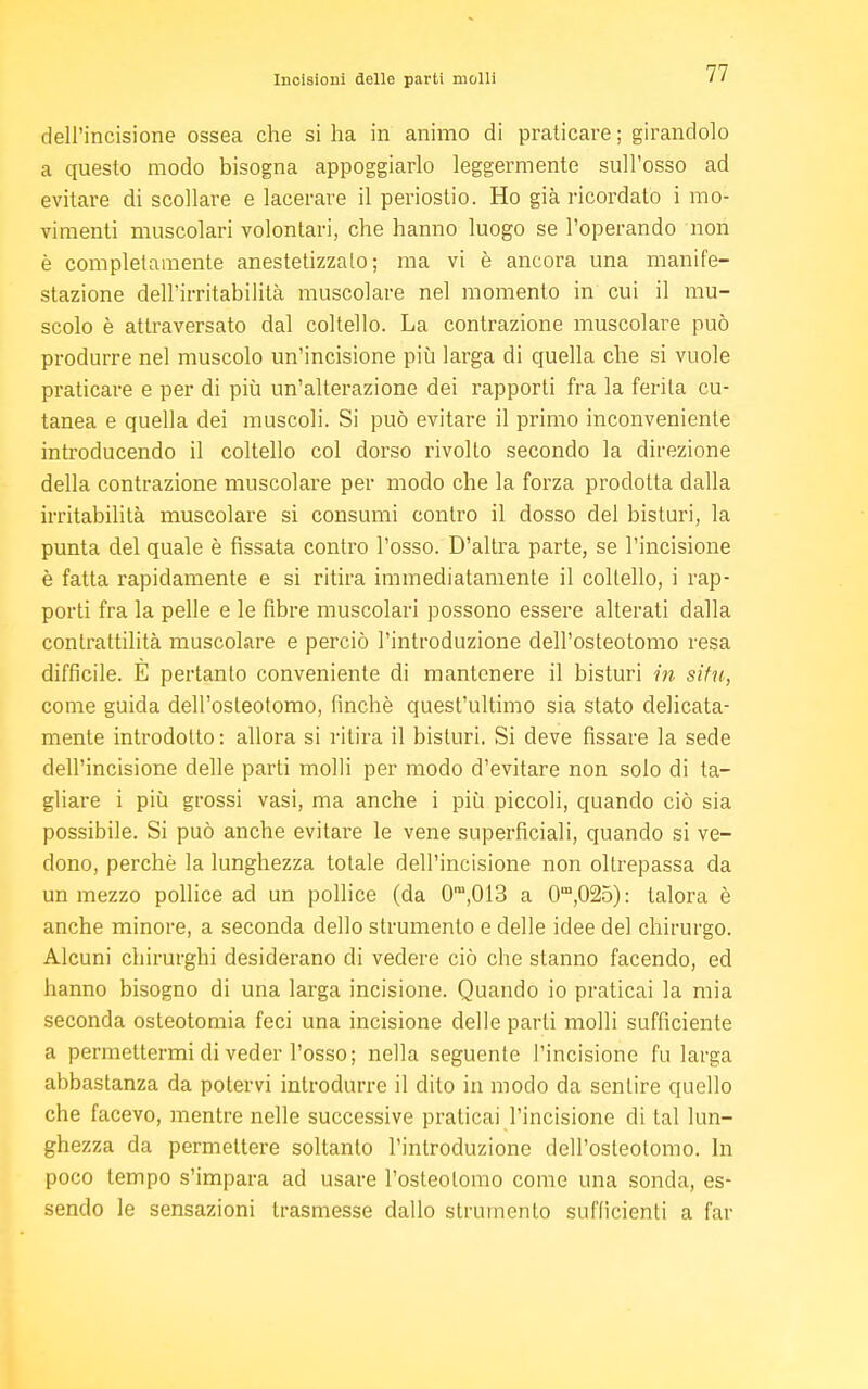 Incisioni delle parti molli dell'incisione ossea che si ha in animo di praticare; girandolo a questo modo bisogna appoggiarlo leggermente sull'osso ad evitare di scollare e lacerare il periostio. Ho già ricordato i mo- vimenti muscolari volontari, che hanno luogo se l'operando non è completamente anestetizzalo; ma vi è ancora una manife- stazione dell'irritabilità muscolare nel momento in cui il mu- scolo è attraversato dal coltello. La contrazione muscolare può produrre nel muscolo un'incisione più larga di quella che si vuole praticare e per di più un'alterazione dei rapporti fra la ferita cu- tanea e quella dei muscoli. Si può evitare il primo inconveniente introducendo il coltello col dorso rivolto secondo la direzione della contrazione muscolare per modo che la forza prodotta dalla irritabilità muscolare si consumi contro il dosso del bisturi, la punta del quale è fissata contro l'osso. D'altra parte, se l'incisione è fatta rapidamente e si ritira immediatamente il coltello, i rap- porti fra la pelle e le fibre muscolari possono essere alterati dalla contrattilità muscolare e perciò l'introduzione dell'osteotomo resa difficile. E pertanto conveniente di mantenere il bisturi in situ, come guida dell'osteotomo, finché quest'ultimo sia stato delicata- mente introdotto : allora si ritira il bisturi. Si deve fissare la sede dell'incisione delle parti molli per modo d'evitare non solo di ta- gliare i più grossi vasi, ma anche i più piccoli, quando ciò sia possibile. Si può anche evitare le vene superficiali, quando si ve- dono, perchè la lunghezza totale dell'incisione non oltrepassa da un mezzo pollice ad un pollice (da 0m,013 a 0m,025): talora è anche minore, a seconda dello strumento e delle idee del chirurgo. Alcuni chirurghi desiderano di vedere ciò che stanno facendo, ed hanno bisogno di una larga incisione. Quando io praticai la mia seconda osteotomia feci una incisione delle parli molli sufficiente a permettermi di veder l'osso; nella seguente l'incisione fu larga abbastanza da potervi introdurre il dito in modo da sentire quello che facevo, mentre nelle successive praticai l'incisione di tal lun- ghezza da permettere soltanto l'introduzione dell'osteotomo. In poco tempo s'impara ad usare l'osteolomo come una sonda, es- sendo le sensazioni trasmesse dallo strumento sufficienti a far