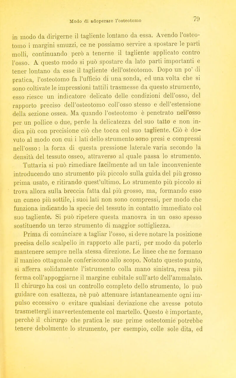 Modo di adoperate l'osteotomo in modo da dirigerne il tagliente lontano da essa. Avendo l'osteo- tomo i margini smuzzi, ce ne possiamo servire a spostare le parti molli, continuando però a tenerne il tagliente applicato contro l'osso. A questo modo si può spostare da lato parti importanti e tener lontano da esse il tagliente dell'osteotomo. Dopo un po' di pratica, l'osteotomo fa l'ufficio di una sonda, ed una volta che si sono coltivate le impressioni tattili trasmesse da questo strumento, esso riesce un indicatore delicato delle condizioni dell'osso, del rapporto preciso dell'osteotomo coll'osso stesso e dell'estensione della sezione ossea. Ma quando l'osteotomo è penetrato nell'osso per un pollice o due, perde la delicatezza del suo tatto e non in- dica più con precisione ciò che tocca col suo tagliente. Ciò è do- vuto al modo con cui i lati dello strumento sono presi e compressi nell'osso : la forza di questa pressione laterale varia secondo la densità del tessuto osseo, attraverso al quale passa lo strumento. Tuttavia si può rimediare facilmente ad un tale inconveniente introducendo uno strumento più piccolo sulla guida del più grosso prima usato, e ritirando quest'ultimo. Lo strumento più piccolo si trova allora sulla breccia fatta dal più grosso, ma, formando esso un cuneo più sottile, i suoi lati non sono compressi, per modo che funziona indicando la specie del tessuto in contatto immediato col suo tagliente. Si può ripetere questa manovra in un osso spesso sostituendo un terzo strumento di maggior sottigliezza. Prima di cominciare a tagliar l'osso, si deve notare la posizione precisa dello scalpello in rapporto alle parti, per modo da poterlo mantenere sempre nella stessa direzione. Le linee che ne formano il manico ottagonale conferiscono allo scopo. Notato questo punto, si afferra solidamente l'istrumento colla mano sinistra, resa più ferma coll'appoggiarne il margine cubitale sull'arto dell'ammalato. 11 chirurgo ha così un controllo completo dello strumento, lo può guidare con esattezza, nè può attenuare istantaneamente ogni im- pulso eccessivo o evitare qualsiasi deviazione che avesse potuto trasmettergli inavvertentemente col martello. Questo è importante, perchè il chirurgo che pratica le sue prime osteotomie potrebbe tenere debolmente lo strumento, per esempio, colle sole dita, ed