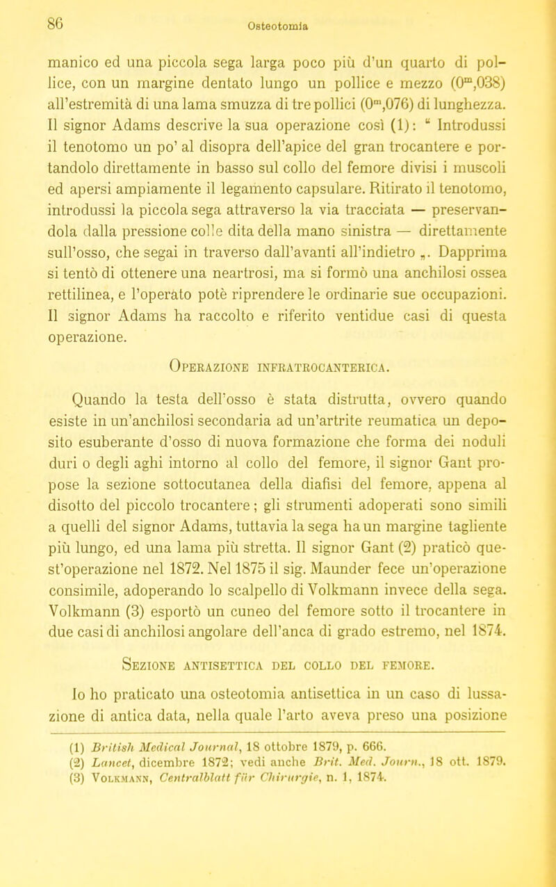 manico ed una piccola sega larga poco più d'un quarto di pol- lice, con un margine dentato lungo un pollice e mezzo (0m,038) all'estremità di una lama smuzza di tre pollici (0m,076) di lunghezza. Il signor Adams descrive la sua operazione così (1):  Introdussi il tenotomo un po' al disopra dell'apice del gran trocantere e por- tandolo direttamente in basso sul collo del femore divisi i muscoli ed apersi ampiamente il legamento capsulare. Ritirato il tenotomo, introdussi la piccola sega attraverso la via tracciata — preservan- dola dalla pressione colle dita della mano sinistra — direttamente sull'osso, che segai in traverso dall'avanti all'indietro „. Dapprima si tentò di ottenere una neartrosi, ma si formò una anchilosi ossea rettilinea, e l'operato potè riprendere le ordinarie sue occupazioni. Il signor Adams ha raccolto e riferito ventidue casi di questa operazione. Operazione infratrocanterica. Quando la testa dell'osso è stata distrutta, ovvero quando esiste in un'anchilosi secondaria ad un'artrite reumatica un depo- sito esuberante d'osso di nuova formazione che forma dei noduli duri o degli aghi intorno al collo del femore, il signor Gant pro- pose la sezione sottocutanea della diafìsi del femore, appena al disotto del piccolo trocantere ; gli strumenti adoperati sono simili a quelli del signor Adams, tuttavia la sega ha un margine tagliente più lungo, ed una lama più stretta. Il signor Gant (2) praticò que- st'operazione nel 1872. Nel 1875 il sig. Maunder fece un'operazione consimile, adoperando lo scalpello di Volkmann invece della sega. Volkmann (3) esportò un cuneo del femore sotto il trocantere in due casi di anchilosi angolare dell'anca di grado estremo, nel 1874. Sezione antisettica del collo del femore. Io ho praticato una osteotomia antisettica in un caso di lussa- zione di antica data, nella quale l'arto aveva preso una posizione (1) British Medical Journal, 18 ottobre 1879, p. 666. (2) Lancet, dicembre 1872; vedi auche Brit. Med. Journ., 18 ott. 1879.