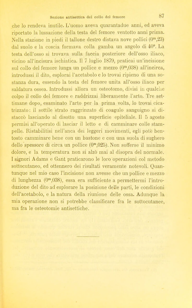 Sezione antisettica del collo del femore che lo rendeva mutile. L'uomo aveva quarantadue anni, ed aveva riportato la lussazione della testa del femore ventotto anni prima. Nella stazione in piedi il tallone destro distava nove pollici (0m,23) dal suolo e la coscia formava colla gamba un angolo di 40°. La testa dell'osso si trovava sulla faccia posteriore dell'osso iliaco, vicino all'incisura ischiatica. Il 7 luglio 1879, praticai un'incisione sul collo del femore lunga un pollice e mezzo (0m,038) all'incirca, introdussi il dito, esplorai l'acetabolo e lo trovai ripieno di una so- stanza dura, essendo la testa del femore unita all'osso iliaco per saldatura ossea. Introdussi allora un osteotomo, divisi in qualche colpo il collo del femore e raddrizzai liberamente l'arto. Tre set- timane dopo, esaminato l'arto per la prima volta, lo trovai cica- trizzato: il sottile strato raggrinzato di coagulo sanguigno si di- staccò lasciando al disotto una superfìcie epiteliale. Il 5 agosto permisi all'operato di lasciar il letto e di camminare colle stam- pelle. Ristabilitisi nell'anca dei leggeri movimenti, egli potè ben- tosto camminare bene con un bastone e con una suola di sughero dello spessore di circa un pollice (0m,025).Non sofferse il minimo dolore, e la temperatura non si alzò mai al disopra del normale. I signori Adams e Gant praticarono le loro operazioni col metodo sottocutaneo, ed ottennero dei risultati veramente notevoli. Quan- tunque nel mio caso l'incisione non avesse che un pollice e mezzo di lunghezza (0m,038), essa era sufficiente a permettermi l'intro- duzione del dito ad esplorare la posizione delle parti, le condizioni dell'acetabolo, e la natura della riunione delle ossa. Adunque la mia operazione non si potrebbe classificare fra le sottocutanee, ma fra le osteotomie antisettiche.