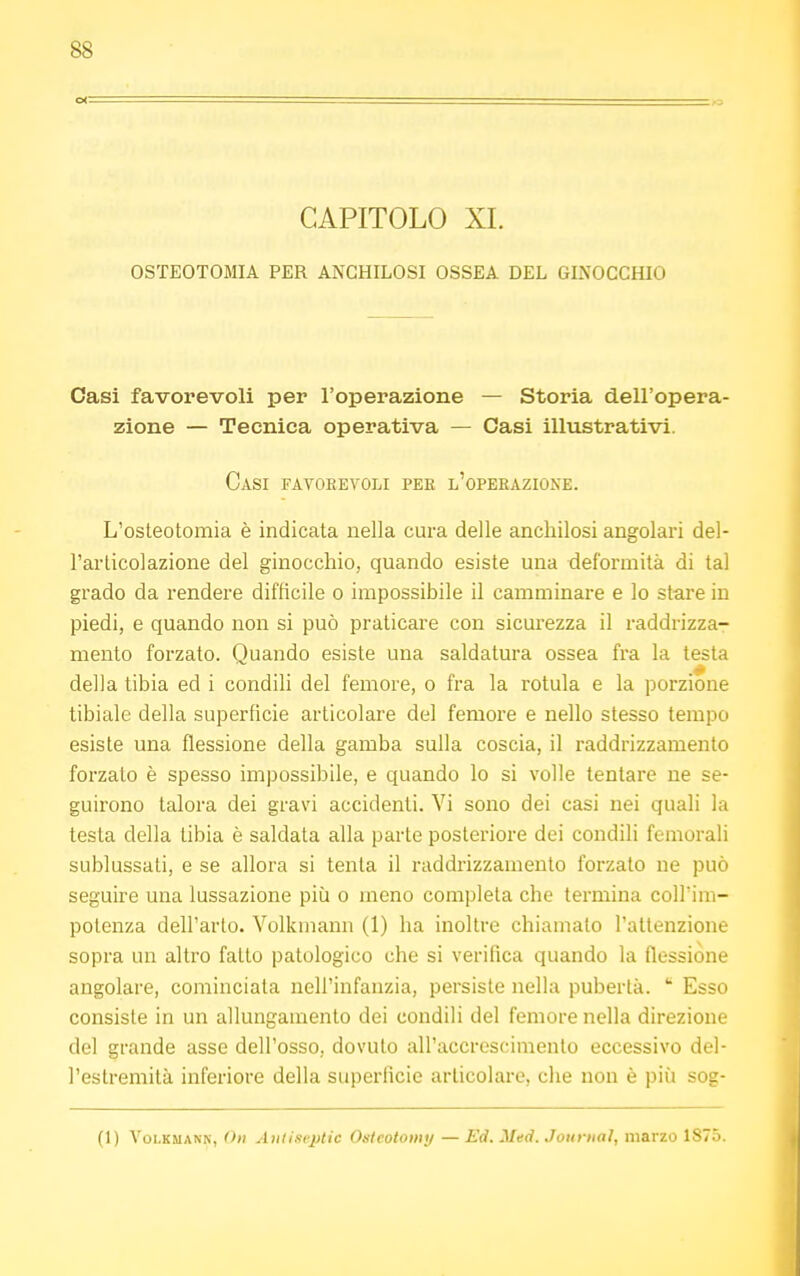 ss ex CAPITOLO XI. OSTEOTOMIA PER ANCHILOSI OSSEA DEL GINOCCHIO Casi favorevoli per l'operazione — Storia dell'opera- zione — Tecnica operativa — Oasi illustrativi. Casi favorevoli per l'operazione. L'osteotomia è indicata nella cura delle anchilosi angolari del- l'articolazione del ginocchio, quando esiste una deformità di tal grado da rendere difficile o impossibile il camminare e lo stare in piedi, e quando non si può praticare con sicurezza il raddrizza- mento forzato. Quando esiste una saldatura ossea fra la testa della tibia ed i condili del femore, o fra la rotula e la porzione tibiale della superficie articolare del femore e nello stesso tempo esiste una flessione della gamba sulla coscia, il raddrizzamento forzalo è spesso impossibile, e quando lo si volle tentare ne se- guirono talora dei gravi accidenti. Vi sono dei casi nei quali la testa della tibia è saldata alla parte posteriore dei condili femorali sublussati, e se allora si tenta il raddrizzamento forzato ne può seguire una lussazione più o meno completa che termina coll'im- potenza dell'arto. Volkmann (1) ha inoltre chiamato l'attenzione sopra un altro fatto patologico che si verifica quando la flessione angolare, cominciala nell'infanzia, persiste nella pubertà.  Esso consiste in un allungamento dei condili del femore nella direzione del grande asse dell'osso, dovuto all'accrescimento eccessivo del- l'estremità inferiore della superficie articolare, che non è più sog- (1) Volkmann, Oh Antiseptic Osteotomy — Ed. Med. Journal, marzo 1875.