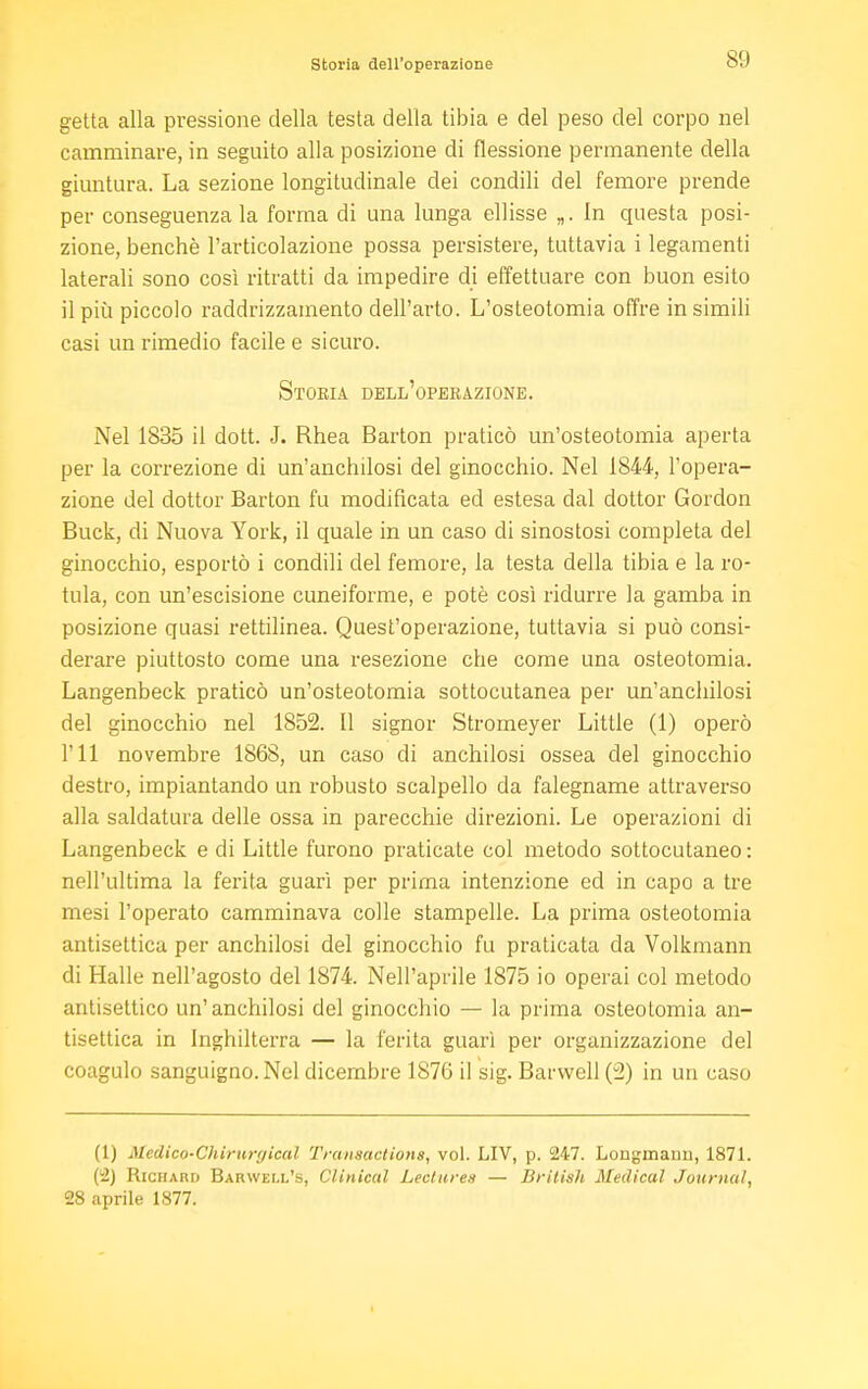 Storia dell'operazione getta alla pressione della testa della tibia e del peso del corpo nel camminare, in seguito alla posizione di flessione permanente della giuntura. La sezione longitudinale dei condili del femore prende per conseguenza la forma di una lunga ellisse „. In questa posi- zione, benché l'articolazione possa persistere, tuttavia i legamenti laterali sono così ritratti da impedire di effettuare con buon esito il più piccolo raddrizzamento dell'arto. L'osteotomia offre in simili casi un rimedio facile e sicuro. Storia dell'operazione. Nel 1835 il dott. J. Rhea Barton praticò un'osteotomia aperta per la correzione di un'anchilosi del ginocchio. Nel 1844, l'opera- zione del dottor Barton fu modificata ed estesa dal dottor Gordon Buck, di Nuova York, il quale in un caso di sinostosi completa del ginocchio, esportò i condili del femore, la testa della tibia e la ro- tula, con un'escisione cuneiforme, e potè così ridurre la gamba in posizione quasi rettilinea. Quest'operazione, tuttavia si può consi- derare piuttosto come una resezione che come una osteotomia. Langenbeck praticò un'osteotomia sottocutanea per un'anchilosi del ginocchio nel 1852. Il signor Stromeyer Little (1) operò I'll novembre 1868, un caso di anchilosi ossea del ginocchio destro, impiantando un robusto scalpello da falegname attraverso alla saldatura delle ossa in parecchie direzioni. Le operazioni di Langenbeck e di Little furono praticate col metodo sottocutaneo: nell'ultima la ferita guarì per prima intenzione ed in capo a tre mesi l'operato camminava colle stampelle. La prima osteotomia antisettica per anchilosi del ginocchio fu praticata da Volkmann di Halle nell'agosto del 1874. Nell'aprile 1875 io operai col metodo antisettico un'anchilosi del ginocchio — la prima osteotomia an- tisettica in Inghilterra — la ferita guarì per organizzazione del coagulo sanguigno. Nel dicembre 187G il sig. Barwell (i2) in un caso (1) Medico'Chirurgical Transactions, vol. LIV, p. 247. Longmauii, 1871. (2) Richard Barwell's, Clinical Lectures — British Medical Journal, 28 aprile 1877.