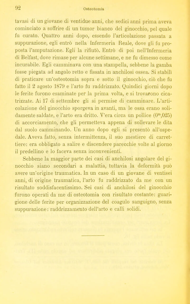 tavasi di un giovane di ventidue anni, che sedici anni prima aveva cominciato a soffrire di un tumor bianco del ginocchio, pel quale fu curato. Quattro anni dopo, essendo l'articolazione passata a suppurazione, egli entrò nella Infermeria Reale, dove gli fu pro- posta l'amputazione. Egli la rifiutò. Entrò di poi nell'Infermeria di Belfast, dove rimase per alcune settimane, e ne fu dimesso come incurabile. Egli camminava con una stampella, sebbene la gamba fosse piegata ad angolo retto e fissata in anchilosi ossea. Si stabilì di praticare un'osteotomia sopra e sotto il ginocchio, ciò che fu fatto il 2 agosto 1879 e l'arto fu raddrizzato. Quindici giorni dopo le ferite furono esaminate per la prima volta, e si trovarono cica- trizzate. Ai 17 di settembre gli si permise di camminare. L'arti- colazione del ginocchio sporgeva in avanti, ma le ossa erano soli- damente saldate, e l'arto era dritto. V'era circa un pollice (0m,025) di accorciamento, che gli permetteva appena di sollevare le dita dal suolo camminando. Un anno dopo egli si presentò all'ospe- dale. Aveva fatto, senza intermittenza, il suo mestiere di carret- tiere: era obbligato a salire e discendere parecchie volte al giorno il predellino e lo faceva senza inconvenienti. Sebbene la maggior parte dei casi di anchilosi angolare del gi- nocchio siano secondari a malattia, tuttavia la deformità può avere un'origine traumatica. In un caso di un giovane di ventisei anni, di origine traumatica, l'arto fu raddrizzato da me con un risultato soddisf'acentissimo. Sei casi di anchilosi del ginocchio furono operati da me di osteotomia con risultato costante: guari- gione delle ferite per organizzazione del coagulo sanguigno, senza suppurazione : raddrizzamento dell'arto e calli solidi.