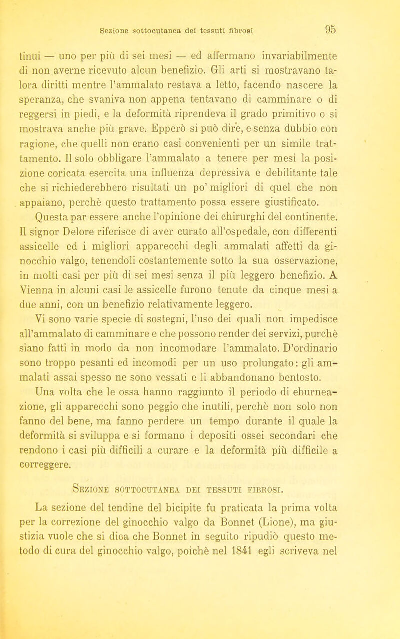 tinui — uno per più di sei mesi — ed affermano invariabilmente di non averne ricevuto alcun benefizio. Gli arti si mostravano ta- lora diritti mentre l'ammalato restava a letto, facendo nascere la speranza, che svaniva non appena tentavano di camminare o di reggersi in piedi, e la deformità riprendeva il grado primitivo o si mostrava anche più grave. Epperò si può dire, e senza dubbio con ragione, che quelli non erano casi convenienti per un simile trat- tamento. Il solo obbligare l'ammalato a tenere per mesi la posi- zione coricata esercita una influenza depressiva e debilitante tale che si richiederebbero risultati un po' migliori di quel che non appaiano, perchè questo trattamento possa essere giustificato. Questa par essere anche l'opinione dei chirurghi del continente. Il signor Delore riferisce di aver curato all'ospedale, con differenti assicelle ed i migliori apparecchi degli ammalati affetti da gi- nocchio valgo, tenendoli costantemente sotto la sua osservazione, in molti casi per più di sei mesi senza il più leggero benefizio. A Vienna in alcuni casi le assicelle furono tenute da cinque mesi a due anni, con un benefizio relativamente leggero. Vi sono varie specie di sostegni, l'uso dei quali non impedisce all'ammalato di camminare e che possono render dei servizi, purché siano fatti in modo da non incomodare l'ammalato. D'ordinario sono troppo pesanti ed incomodi per un uso prolungato: gli am- malati assai spesso ne sono vessati e li abbandonano bentosto. Una volta che le ossa hanno raggiunto il periodo di eburnea- zione, gli apparecchi sono peggio che inutili, perchè non solo non fanno del bene, ma fanno perdere un tempo durante il quale la deformità si sviluppa e si formano i depositi ossei secondari che rendono i casi più difficili a curare e la deformità più difficile a correggere. Sezione sottocutanea dei tessuti fibrosi. La sezione del tendine del bicipite fu praticata la prima volta per la correzione del ginocchio valgo da Bonnet (Lione), ma giu- stizia vuole che si dioa che Bonnet in seguito ripudiò questo me- todo di cura del ginocchio valgo, poiché nel 1841 egli scriveva nel