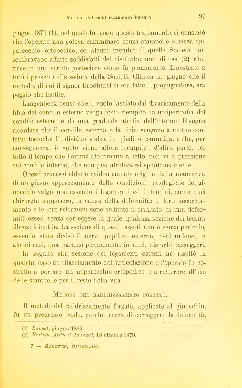 giugno 1879 (1), nel quale fu usato questo trattamento, si constatò che l'operato non poteva camminare senza stampelle e senza ap- parecchio ortopedico, ed alcuni membri di quella Società non sembravano affatto soddisfatti del risultato; uno di essi (2) rife- risce in uno scritto posteriore come fu pienamente dimostrato a tutti i presenti alla seduta della Società Clinica in giugno che il metodo, di cui il signor Brodhurst si era fatto il propugnatore, era peggio che inutile. Langenbeck pensò che il vuoto lasciato dal divaricamento della tibia dal condilo esterno venga tosto riempito da un'ipertrofia del condilo esterno e da una graduale atrofia dell'interno. Bisogna ricordare che il condilo esterno e la tibia vengono a mutuo con- tatto tostochè l'individuo s'alza in piedi o cammina, e che, per conseguenza, il vuoto viene allora riempito : d'altra parte, per tutto il tempo che l'ammalato rimane a letto, non vi è pressione sul condilo interno, che non può atrofizzarsi spontaneamente. Questi processi ebbero evidentemente origine dalla mancanza di un giusto apprezzamento delle condizioni patologiche del gi- nocchio valgo, non essendo i legamenti ed i tendini, come quei chirurghi supposero, la causa della deformità: il loro accorcia- mento e le loro retrazioni sono soltanto il risultato di una defor- mità ossea, senza correggere la quale, qualsiasi sezione dei tessuti fibrosi è inutile. La sezione di questi tessuti non è senza pericolo, essendo stato diviso il nervo popliteo esterno, risultandone, in alcuni casi, una paralisi permanente, in altri, disturbi passeggeri. In seguito alla sezione dei legamenti esterni ne risultò in qualche caso un rilasciamento dell'articolazione e l'operato fu co- stretto a portare un apparecchio ortopedico o a ricorrere all'uso delle stampelle per il resto della vita. Metodo del raddrizzamento forzato. Il metodo del raddrizzamento forzato, applicato al ginocchio, fu un progresso reale, perchè cerca di correggere la deformità, (1) Lancet, giugno 1879. (2) British Medical Journal, 18 ottobre 1879. 7 — Macewen, Osteotomia.