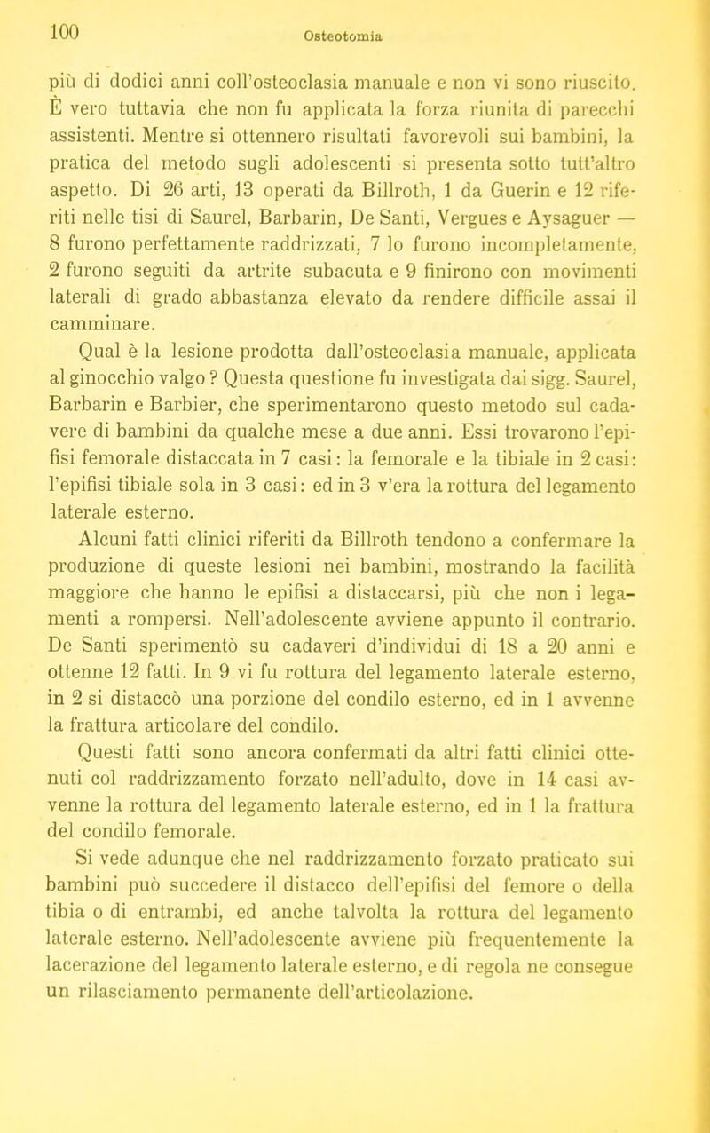 più di dodici anni coll'osteoclasia manuale e non vi sono riuscito. E vero tuttavia che non fu applicata la l'orza riunita di parecchi assistenti. Mentre si ottennero risultati favorevoli sui bambini, la pratica del metodo sugli adolescenti si presenta sotto tult'allro aspetto. Di 26 arti, 13 operali da Billroth, 1 da Guerin e 12 rife- riti nelle tisi di Saurei, Barbarin, De Santi, Vergues e Aysaguer — 8 furono perfettamente raddrizzati, 7 lo furono incompletamente, 2 furono seguiti da artrite subacuta e 9 finirono con movimenti laterali di grado abbastanza elevato da rendere difficile assai il camminare. Qual è la lesione prodotta dall'osteoclasia manuale, applicata al ginocchio valgo ? Questa questione fu investigata dai sigg. Saure], Barbarin e Barbier, che sperimentarono questo metodo sul cada- vere di bambini da qualche mese a due anni. Essi trovarono l'epi- fisi femorale distaccata in 7 casi : la femorale e la tibiale in 2 casi: l'epifisi tibiale sola in 3 casi: ed in 3 v'era la rottura del legamento laterale esterno. Alcuni fatti clinici riferiti da Billroth tendono a confermare la produzione di queste lesioni nei bambini, mostrando la facilità maggiore che hanno le epifisi a distaccarsi, più che non i lega- menti a rompersi. Nell'adolescente avviene appunto il contrario. De Santi sperimentò su cadaveri d'individui di 18 a 20 anni e ottenne 12 fatti. In 9 vi fu rottura del legamento laterale esterno, in 2 si distaccò una porzione del condilo esterno, ed in 1 avvenne la frattura articolare del condilo. Questi fatti sono ancora confermati da altri fatti clinici otte- nuti col raddrizzamento forzato nell'adulto, dove in 14 casi av- venne la rottura del legamento laterale esterno, ed in 1 la frattura del condilo femorale. Si vede adunque che nel raddrizzamento forzato praticato sui bambini può succedere il distacco dell'epifisi del femore o della tibia o di entrambi, ed anche talvolta la rottura del legamento laterale esterno. Nell'adolescente avviene più frequentemente la lacerazione del legamento laterale esterno, e di regola ne consegue un rilasciamento permanente dell'articolazione.