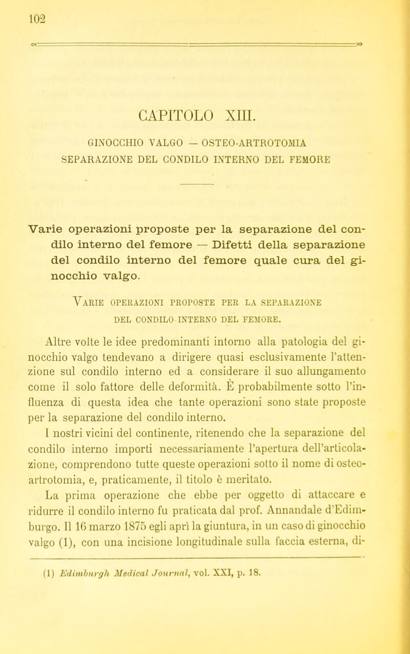 CAPITOLO XIII. GINOCCHIO VALGO — OSTEO-ARTROTOMIA SEPARAZIONE DEL CONDILO INTERNO DEL FEMORE Varie operazioni proposte per la separazione del con- dilo interno del femore — Difetti della separazione del condilo interno del femore quale cura del gi- nocchio valgo. Varie operazioni proposte per la separazione del condilo interno del femore. Altre volte le idee predominanti intorno alla patologia del gi- nocchio valgo tendevano a dirigere quasi esclusivamente l'atten- zione sul condilo interno ed a considerare il suo allungamento come il solo fattore delle deformità. E probabilmente sotto l'in- fluenza di questa idea che tante operazioni sono state proposte per la separazione del condilo interno. I nostri vicini del continente, ritenendo che la separazione del condilo interno importi necessariamente l'apertura dell'articola- zione, comprendono tutte queste operazioni sotto il nome di osteo- artrotomia, e, praticamente, il titolo è meritato. La prima operazione che ebbe per oggetto di attaccare e ridurre il condilo interno fu praticata dal prof. Annandale d'Edim- burgo. Il 16 marzo 1875 egli aprì la giuntura, in un caso di ginocchio valgo (1), con una incisione longitudinale sulla faccia esterna, di- fi) Edinburgh Medical Journal, vol. XXI, p. 18.