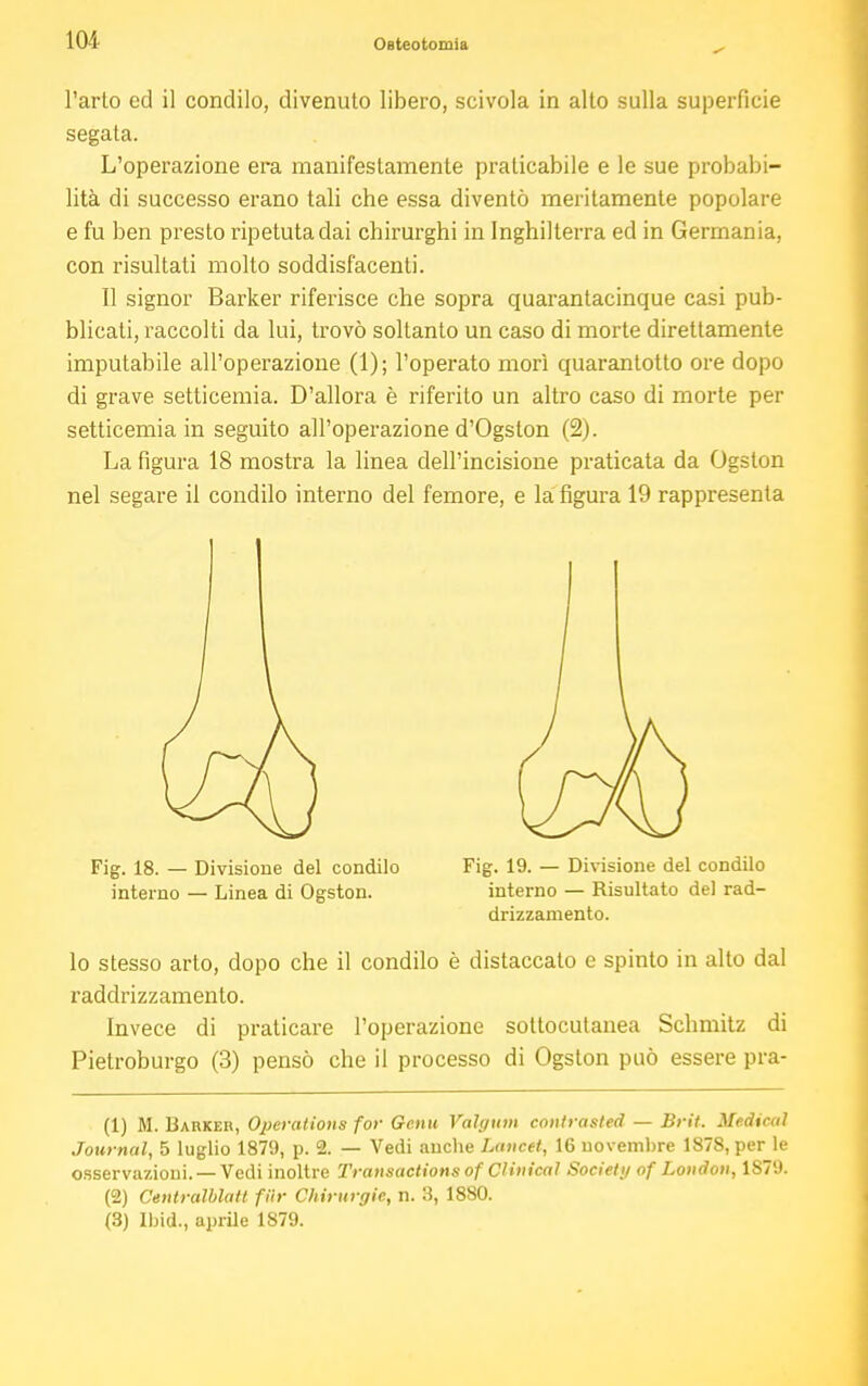 l'arto ed il condilo, divenuto libero, scivola in alto sulla superficie segata. L'operazione era manifestamente praticabile e le sue probabi- lità di successo erano tali che essa diventò meritamente popolare e fu ben presto ripetuta dai chirurghi in Inghilterra ed in Germania, con risultati molto soddisfacenti. Il signor Barker riferisce che sopra quarantacinque casi pub- blicali, raccolti da lui, trovò soltanto un caso di morte direttamente imputabile all'operazione (1); l'operato morì quarantotto ore dopo di grave setticemia. D'allora è riferito un altro caso di morte per setticemia in seguito all'operazione d'Ogston (2). La figura 18 mostra la linea dell'incisione praticata da Ogston nel segare il condilo interno del femore, e la figura 19 rappresenta lo stesso arto, dopo che il condilo è distaccato e spinto in alto dal raddrizzamento. Invece di praticare l'operazione sottocutanea Schmitz di Pietroburgo (3) pensò che il processo di Ogston può essere pra- (1) M. Darker, Operations for Genu Valgum contrasted — Brit. Medical Journal, 5 luglio 1879, p. 2. — Vedi anche Lancet, 16 novembre 1878, per le osservazioni. —Vedi inoltre Transactions of Clinical Society of London, 1S79. (2) Ceutralblatt fUr Chirurgie, n. 3, 1880. (3) Ibid., aprile 1879. Fig. 18. — Divisione del condilo interno — Linea di Ogston. Fig. 19. — Divisione del condilo interno — Risultato del rad- drizzamento.