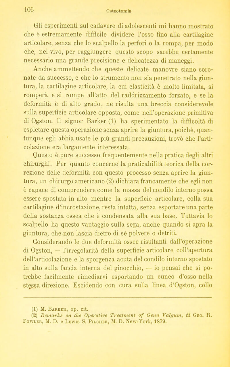 Gli esperimenti sul cadavere di adolescenti mi hanno mostrato che è estremamente difficile dividere l'osso fino alla cartilagine articolare, senza che lo scalpello la perfori o la rompa, per modo che, nel vivo, per raggiungere questo scopo sarebbe certamente necessario una grande precisione e delicatezza di maneggi. Anche ammettendo che queste delicate manovre siano coro- nate da successo, e che lo strumento non sia penetrato nella giun- tura, la cartilagine articolare, la cui elasticità è molto limitata, si romperà e si rompe all'atto del raddrizzamento forzato, e se la deformità è di alto grado, ne risulta una breccia considerevole sulla superficie articolare opposta, come nell'operazione primitiva di Ogston. 11 signor Barker (1) ha sperimentalo la difficoltà di espletare questa operazione senza aprire la giuntura, poiché, quan- tunque egli abbia usate le più grandi precauzioni, trovò che l'arti- colazione era largamente interessata. Questo è pure successo frequentemente nella pratica degli altri chirurghi. Per quanto concerne la praticabilità teorica della cor- rezione delle deformità con questo processo senza aprire la giun- tura, un chirurgo americano (2) dichiara francamente che egli non è capace di comprendere come la massa del condilo interno possa essere spostata in alto mentre la superficie articolare, colla sua cartilagine d'incrostazione, resta intatta, senza esportare una parte della sostanza ossea che è condensata alla sua base. Tuttavia lo scalpello ha questo vantaggio sulla sega, anche quando si apra la giuntura, che non lascia dietro di sè polvere o detriti. Considerando le due deformità ossee risultanti dall'operazione di Ogston, — l'irregolarità della superficie articolare coll'apertura dell'articolazione e la sporgenza acuta del condilo interno spostato in alto sulla faccia interna del ginocchio, — io pensai che si po- trebbe facilmente rimediarvi esportando un cuneo d'osso nella stessa direzione. Escidendo con cura sulla linea d'Ogston, collo (1) M. Barkeh, op. cit. (2) Remarks on the Operative Treatment of Genu Valgum, di Geo. R. Fowleii, M. D. e Lewis S. Pilcher, M. D. New-York, 1879.