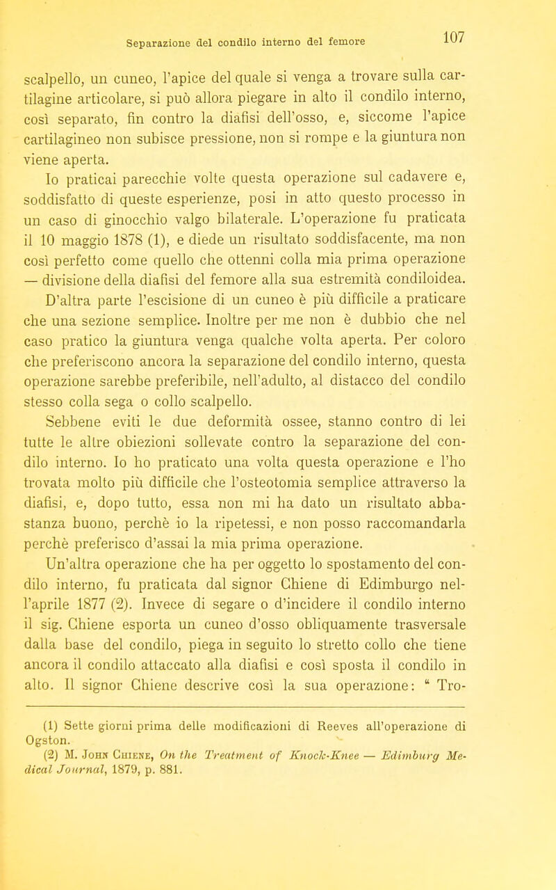 scalpello, un cuneo, l'apice del quale si venga a trovare sulla car- tilagine articolare, si può allora piegare in alto il condilo interno, così separato, fin contro la diansi dell'osso, e, siccome l'apice cartilagineo non subisce pressione, non si rompe e la giuntura non viene aperta. Io praticai parecchie volte questa operazione sul cadavere e, soddisfatto di queste esperienze, posi in atto questo processo in un caso di ginocchio valgo bilaterale. L'operazione fu praticata il 10 maggio 1878 (1), e diede un risultato soddisfacente, ma non così perfetto come quello che ottenni colla mia prima operazione — divisione della dialisi del femore alla sua estremità condiloidea. D'altra parte l'escisione di un cuneo è più difficile a praticare che una sezione semplice. Inoltre per me non è dubbio che nel caso pratico la giuntura venga qualche volta aperta. Per coloro che preferiscono ancora la separazione del condilo interno, questa operazione sarebbe preferibile, nell'adulto, al distacco del condilo stesso colla sega o collo scalpello. Sebbene eviti le due deformità ossee, stanno contro di lei tutte le altre obiezioni sollevate contro la separazione del con- dilo interno. Io ho praticato una volta questa operazione e l'ho trovata molto più difficile che l'osteotomia semplice attraverso la diansi, e, dopo tutto, essa non mi ha dato un risultato abba- stanza buono, perchè io la ripetessi, e non posso raccomandarla perchè preferisco d'assai la mia prima operazione. Un'altra operazione che ha per oggetto lo spostamento del con- dilo interno, fu praticata dal signor Chiene di Edimburgo nel- l'aprile 1877 (2). Invece di segare o d'incidere il condilo interno il sig. Chiene esporta un cuneo d'osso obliquamente trasversale dalla base del condilo, piega in seguito lo stretto collo che tiene ancora il condilo attaccato alla diafisi e così sposta il condilo in alto. Il signor Chiene descrive così la sua operazione: 14 Tro- (1) Sette giorni prima delle modificazioni di Reeves all'operazione di Ogston. (2) M. Johm Cuiene, On the Treatment of Knock-Knee — Edimburg Me- dical Journal, 1879, p. 881.