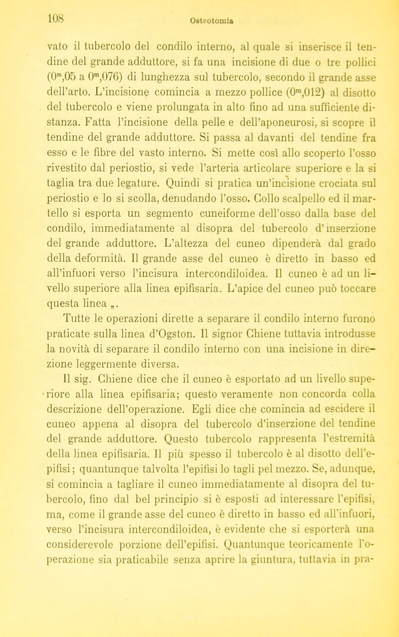 vato il tubercolo del condilo interno, al quale si inserisce il ten- dine del grande adduttore, si fa una incisione di due o tre pollici (0m,05 a 0m,076) di lunghezza sul tubercolo, secondo il grande asse dell'arto. L'incisione comincia a mezzo pollice (0m,012) al disotto del tubercolo e viene prolungata in alto fino ad una sufficiente di- stanza. Fatta l'incisione della pelle e dell'aponeurosi, si scopre il tendine del grande adduttore. Si passa al davanti del tendine fra esso e le fibre del vasto interno. Si mette così allo scoperto l'osso rivestito dal periostio, si vede l'arteria articolare superiore e la si taglia tra due legature. Quindi si pratica un'incisione crociata sul periostio e lo si scolla, denudando l'osso. Collo scalpello ed il mar- tello si esporta un segmento cuneiforme dell'osso dalla base del condilo, immediatamente al disopra del tubercolo d'inserzione del grande adduttore. L'altezza del cuneo dipenderà dal grado della deformità. Il grande asse del cuneo è diretto in basso ed all'infuori verso Pincisura intercondiloidea. Il cuneo è ad un li- vello superiore alla linea epifisaria. L'apice del cuneo può toccare questa linea „. Tutte le operazioni dirette a separare il condilo interno furono praticate sulla linea d'Ogston. Il signor Chiene tuttavia introdusse la novità di separare il condilo interno con una incisione in dire- zione leggermente diversa. Il sig. Chiene dice che il cuneo è esportato ad un livello supe- riore alla linea epifisaria; questo veramente non concorda colla descrizione dell'operazione. Egli dice che comincia ad escidere il cuneo appena al disopra del tubercolo d'inserzione del tendine del grande adduttore. Questo tubercolo rappresenta l'estremità della linea epifisaria. Il più spesso il tubercolo è al disotto dell'e- pifisi ; quantunque talvolta l'epifisi lo tagli pel mezzo. Se, adunque, si comincia a tagliare il cuneo immediatamente al disopra del tu- bercolo, fino dal bel principio si è esposti ad interessare l'epifisi, ma, come il grande asse del cuneo è diretto in basso ed alTinfuori, verso l'incisura intercondiloidea, è evidente che si esporterà una considerevole porzione dell'epifisi. Quantunque teoricamente l'o- perazione sia praticabile senza aprire la giuntura, tuttavia in pra-